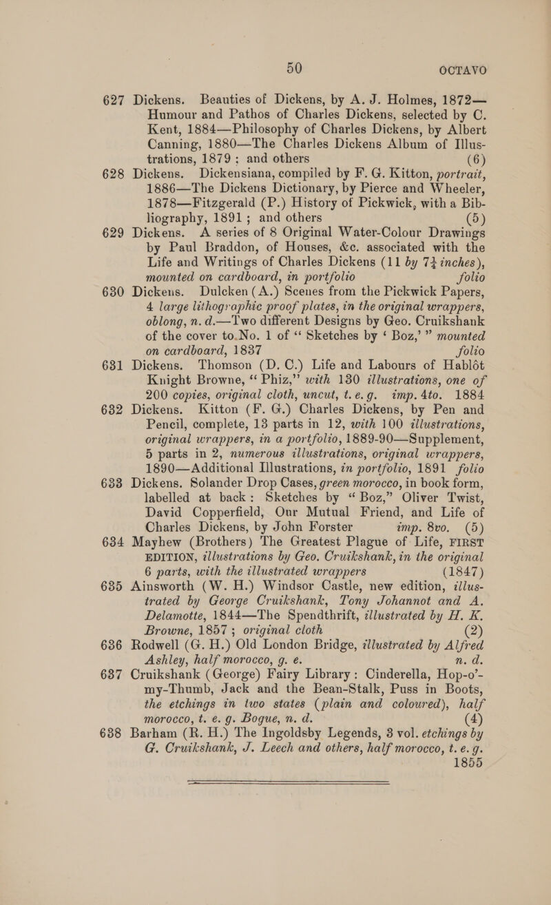 627 Dickens. Beauties of Dickens, by A. J. Holmes, 1872— Humour and Pathos of Charles Dickens, selected by C. Kent, 1884—Philosophy of Charles Dickens, by Albert Canning, 1880—The Charles Dickens Album of Illus- trations, 1879 ; and others (6) 628 Dickens. Dickensiana, compiled by F. G. Kitton, portrait, 1886—The Dickens Dictionary, by Pierce and Wheeler, 1878—Fitzgerald (P.) History of Pickwick, with a Bib- liography, 1891; and others (5) 629 Dickens. A series of 8 Original Water-Colour Drawings by Paul Braddon, of Houses, &amp;c. associated with the Life and Writings of Charles Dickens (11 by 74 inches), mounted on cardboard, in portfolio Solio 680 Dickens. Dulcken(A.) Scenes from the Pickwick Papers, 4 large lithographic proof plates, in the original wrappers, oblong, n. d.—Two different Designs by Geo. Cruikshank of the cover to.No. 1 of ‘‘ Sketches by ‘ Boz,’ ” mounted on cardboard, 1837 Solio 631 Dickens. Thomson (D.C.) Life and Labours of Hablét Knight Browne, ‘‘ Phiz,” with 130 illustrations, one of 200 copies, original cloth, uncut, t.e.g. imp.4to. 1884 682 Dickens. Kitton (F. G.) Charles Dickens, by Pen and Pencil, complete, 13 parts in 12, with 100 illustrations, original wrappers, in a portfolio, 1889-90—Supplement, 5 parts in 2, numerous illustrations, original wrappers, 1890—Additional Illustrations, in portfolio, 1891 folio 633 Dickens. Solander Drop Cases, green morocco, in book form, labelled at back: Sketches by “ Boz,” Oliver Twist, David Copperfield, Our Mutual Friend, and Life of Charles Dickens, by John Forster imp. 8vo. (5) 634 Mayhew (Brothers) The Greatest Plague of Life, FIRST EDITION, illustrations by Geo. Cruikshank, in the original 6 parts, with the illustrated wrappers (1847) 635 Ainsworth (W. H.) Windsor Castle, new edition, dlus- trated by George Cruikshank, Tony Johannot and A. Delamotte, 1844—The Spendthrift, cllustrated by H. K. Browne, 1857 ; original cloth (2) 636 Rodwell (G. H.) Old London Bridge, illustrated by Alfred Ashley, half morocco, g. é. n.d. 637 Cruikshank (George) Fairy Library: Cinderella, Hop-o’- my-Thumb, Jack and the Bean-Stalk, Puss in Boots, the etchings in two states (plain and coloured), half morocco, t. e.g. Bogue, n. d. (4) 688 Barham (R. H.) The Ingoldsby Legends, 3 vol. etchings by G. Cruikshank, J. Leech and others, half morocco, t. e.g. 1855