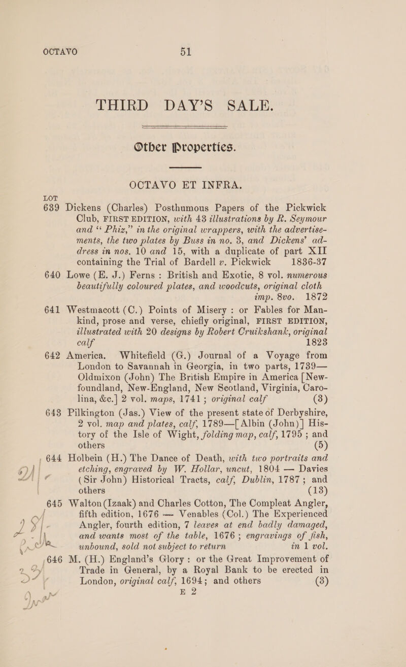 LOT 639 640 641 642 643 THIRD DAY’S SALE. Otber Properties.  OCTAVO ET INFRA. Dickens (Charles) Posthumous Papers of the Pickwick Club, FIRST EDITION, with 43 illustrations by R. Seymour and ‘* Phiz,” inthe original wrappers, with the advertise- ments, the two plates by Buss in no. 3, and Dickens’ ad- dress in nos. 10 and 15, with a duplicate of part XII containing the Trial of Bardell ». Pickwick 1836-37 Lowe (EH. J.) Ferns: British and Exotic, 8 vol. numerous beautifully coloured plates, and woodcuts, original cloth imp. 8vo. 1872 Westmacott (C.) Points of Misery : or Fables for Man- kind, prose and verse, chiefly original, FIRST EDITION, illustrated with 20 designs by Robert Cruikshank, original calf 1823 America. Whitefield (G.) Journal of a Voyage from London to Savannah in Georgia, in two parts, 1739— Oldmixon (John) The British Empire in America [ New- foundland, New-England, New Scotland, Virginia, Caro- lina, &amp;c.] 2 vol. maps, 17413 original calf (3) Pilkington (Jas.) View of the present state of Derbyshire, 2 vol. map and plates, calf, 1789—T[ Albin (John) |] His- tory of the Isle of Wight, folding map, calf, 1795 ; and others (5) Holbein (H.) The Dance of Death, with two portraits and etching, engraved by W. Hollar, uncut, 1804 — Davies (Sir John) Historical Tracts, calf, Dublin, 1787; and others (13) Walton (Izaak) and Charles Cotton, The Compleat Angler, fifth edition, 1676 —- Venables (Col.) The Experienced Angler, fourth edition, 7 leaves at end badly damaged, and wants most of the table, 1676; engravings of fish, unbound, sold not subject to return an 1 vol. M. (H.) England’s Glory: or the Great Improvement of Trade in General, by a Royal Bank to be erected in London, original calf, 1694; and others (3) E 2