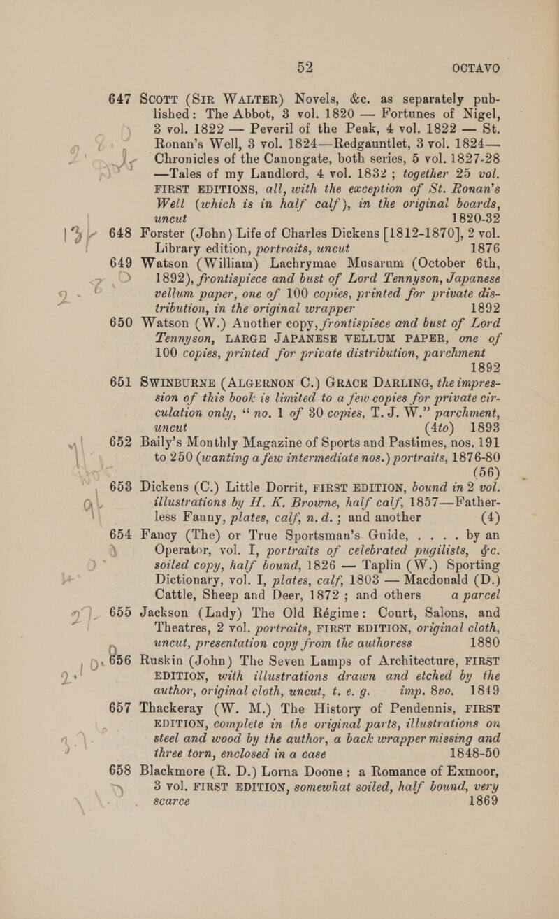 647 << 651 652 653 52 OCTAVO Scott (Sir WALTER) Novels, &amp;c. as separately pub- lished: The Abbot, 3 vol. 1820 — Fortunes of Nigel, 83 vol. 1822 — Peveril of the Peak, 4 vol. 1822 — St. Ronan’s Well, 3 vol. 1824—-Redgauntlet, 3 vol. 1824— Chronicles of the Canongate, both series, 5 vol. 1827-28 —Tales of my Landlord, 4 vol. 1832 ; together 25 vol. FIRST EDITIONS, all, with the exception of St. Ronan’s Well (which is in half calf), in the original boards, uncut 1820-32 Forster (John) Life of Charles Dickens [1812-1870], 2 vol. Library edition, portraits, uncut 1876 Watson (William) Lachrymae Musarum (October 6th, 1892), frontispiece and bust of Lord Tennyson, Japanese vellum paper, one of 100 copies, printed for private dis- tribution, in the original wrapper 1892 Watson (W.) Another copy, frontispiece and bust of Lord Tennyson, LARGE JAPANESE VELLUM PAPER, one of 100 copies, printed for private distribution, parchment 1892 SWINBURNE (ALGERNON C.) GRACE DARLING, the impres- sion of this book is limited to a few copies for private cir- culation only, ‘no. 1 of 80 copies, T. J. W.” parchment, uncut (4to) 1893 Baily’s Monthly Magazine of Sports and Pastimes, nos. 191 to 250 (wanting a few intermediate nos.) portraits, 1876-80 (56 Dickens (C.) Little Dorrit, FIRST EDITION, bound in 2 illustrations by H. K. Browne, half calf, 1857—Father- less Fanny, plates, calf, n.d. ; and another (4) Fancy (The) or True Sportsman’s Guide, . . .. by an Operator, vol. I, portraits of celebrated pugilists, ¢c. soiled copy, half bound, 1826 — Taplin (W.) Sporting Dictionary, vol. I, plates, calf, 1803 — Macdonald (D.) Cattle, Sheep and Deer, 1872 ; and others a parcel Jackson (Lady) The Old Régime: Court, Salons, and Theatres, 2 vol. portraits, FIRST EDITION, original cloth, uncut, presentation copy from the authoress 1880 Ruskin (John) The Seven Lamps of Architecture, FIRST EDITION, with illustrations drawn and etched by the author, original cloth, uncut, t. ¢. g. imp. 8vo. 1849 Thackeray (W. M.) The History of Pendennis, FIRST EDITION, complete in the original parts, illustrations on steel and wood by the author, a back wrapper missing and three torn, enclosed in a case 1848-50 Blackmore (R. D.) Lorna Doone: a Romance of Exmoor, 3 vol. FIRST EDITION, somewhat soiled, half bound, very scarce 1869