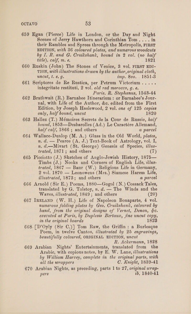 659 660 661 662 663 664 665 666 667 669 670 Egan (Pierce) Life in London, or the Day and Night Scenes of Jerry Hawthorn and Corinthian Tom... . in their Rambles and Sprees through the Metropolis, FIRST EDITION, with 36 coloured plates, and numerous woodcuts by I. R. and G. Cruikshank, bound in 2 vol. (no half Wile), calf, m. @. 1821 Ruskin (John) The Stones of Venice, 3 vol. FIRST EDI- TION, with illustrations drawn by the author, original cloth, uncut, t. @ g. imp. 8vo. . 1851-3 Scriptores de Re Rustica, per Petrum Victorium integritate restituti, 2 vol. old red morocco, g. é. Paris. R. Stephanus, 1543-44 Brathwait (R.) Barnabee Itinerarium : or Barnabee’s Jour- nal, with Life of the Author, &amp;c. edited from the First Edition, by Joseph Haslewood, 2 vol. one of 125 copies only, half bound, uncut 1820 Hallez (T.) Mémoires Secrets de la Cour de Russie, half bound, 1853—Desbarolles (Ad.) Le Caractére Allemand, half calf, 1866 ; and others a parcel Wallace-Dunlop (M. A.) Glass in the Old World, plates, n. d. — Pearce (A. J.) Text-Book of Astrology, vol. I, n. d.—Mivart (St. George) Genesis of Species, z/lus- trated, 1871; and others . (7) Picciotto (J.) Sketches of Anglo-Jewish History, 1875— Timbs (J.) Nooks and Corners of English Life, ilus- trated, 1867 — Baur (W.) Religious Life in Germany, 2 vol. 1870 — Leonowens (Mrs.) Siamese Harem Life, illustrated, 1873; and others a parcel Arnold (Sir E.) Poems, 1880—Gogol (N.) Cossack Tales, translated by G. Tolstoy, n.d. — The Winds and the Waves, illustrated, 1849; and others (20) IRELAND (W. H.) Life of Napoleon Bonaparte, 4 vol. numerous folding plates by Geo. Cruikshank, coloured by hand, from the original designs of Vernet, Denon, &amp;c. executed at Paris, by Duplesis Bertaux, fine uncut copy, in the original boards 1823 [D’Oyly (Sir C.)] Tom Raw, the Griffin: a Burlesque Poem, in twelve Cantos, ¢llustrated by 25 engravings, beautifully coloured, ORIGINAL EDITION, uncut R. Ackermann, 1828 Arabian Nights’ Entertainments, translated from the Arabic, with copious notes, by E. W. Lane, ¢llustrations by William Harvey, complete in the original parts, with all the wrappers C’.. Knight, 1839-41 Arabian Nights, as preceding, parts 1 to 27, original wrap- pers 7b, 1840-41