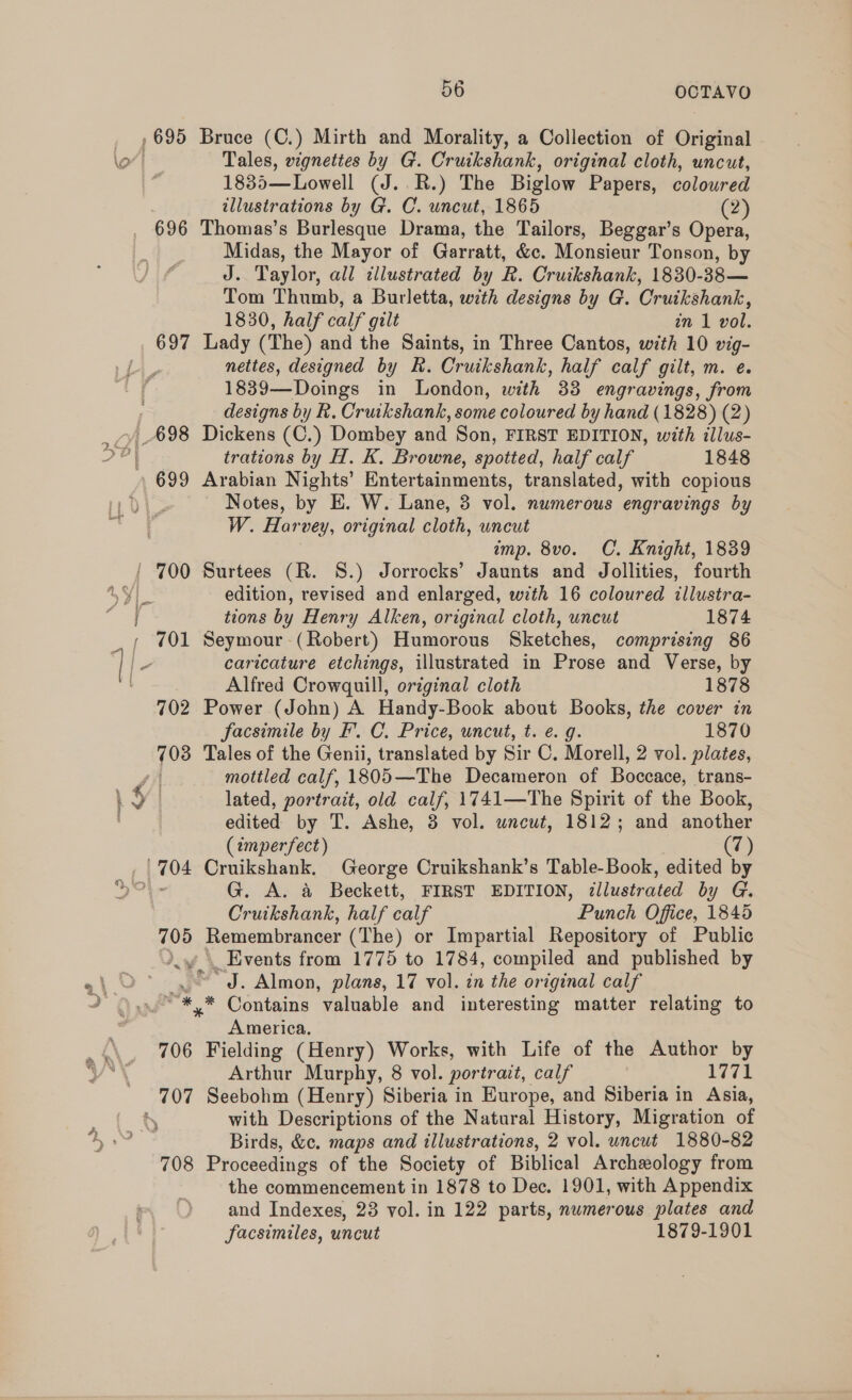 696 697 699 r. y an 706 708 56 OCTAVO Bruce (C.) Mirth and Morality, a Collection of Original Tales, vignettes by G. Cruikshank, original cloth, uncut, 1835—Lowell (J. R.) The Biglow Papers, coloured illustrations by G. C. uncut, 1865 (2) Thomas’s Burlesque Drama, the Tailors, Beggar’s Opera, Midas, the Mayor of Garratt, &amp;c. Monsieur Tonson, by J. Taylor, all illustrated by R. Cruikshank, 1830-38— Tom Thumb, a Burletta, with designs by G. Cruikshank, 1830, half calf gilt in 1 vol. Lady (The) and the Saints, in Three Cantos, with 10 vig- nettes, designed by Rh. Cruikshank, half calf gilt, m. e. 1839—Doings in London, with 33 engravings, from designs by R. Cruikshank, some coloured by hand (1828) (2) Dickens (C.) Dombey and Son, FIRST EDITION, with illus- trations by H. K. Browne, spotted, half calf 1848 Arabian Nights’ Entertainments, translated, with copious Notes, by E. W. Lane, 3 vol. numerous engravings by W. Harvey, original cloth, uncut imp. 8vo. C. Knight, 1839 Surtees (R. 8S.) Jorrocks’ Jaunts and Jollities, fourth edition, revised and enlarged, with 16 coloured illustra- tions by Henry Alken, original cloth, uncut 1874 Seymour -(Robert) Humorous Sketches, comprising 86 caricature etchings, illustrated in Prose and Verse, by Alfred Crowgquill, original cloth 1878 Power (John) A. Handy-Book about Books, the cover in facsimile by EF. C. Price, uncut, t. e. g. 1870 Tales of the Genii, translated by Sir C. Morell, 2 vol. plates, mottled calf, 1805—The Decameron of Boccace, trans- lated, portrait, old calf, 1741—The Spirit of the Book, edited by T. Ashe, 8 vol. uncut, 1812; and another (imperfect) (7) Cruikshank. George Cruikshank’s Table-Book, edited by G. A. &amp; Beckett, FIRST EDITION, illustrated by G. Cruikshank, half calf Punch Office, 1845 Remembrancer (The) or Impartial Repository of Public _ Events from 1775 to 1784, compiled and published by ' J. Almon, plans, 17 vol. in the original calf * Contains valuable and interesting matter relating to America, Fielding (Henry) Works, with Life of the Author by Arthur Murphy, 8 vol. portrait, calf 1771 Seebohm (Henry) Siberia in Europe, and Siberia in Asia, with Descriptions of the Natural History, Migration of Birds, &amp;c. maps and illustrations, 2 vol. uncut 1880-82 Proceedings of the Society of Biblical Archeology from the commencement in 1878 to Dec. 1901, with Appendix and Indexes, 23 vol. in 122 parts, numerous plates and facsimiles, uncut 1879-1901