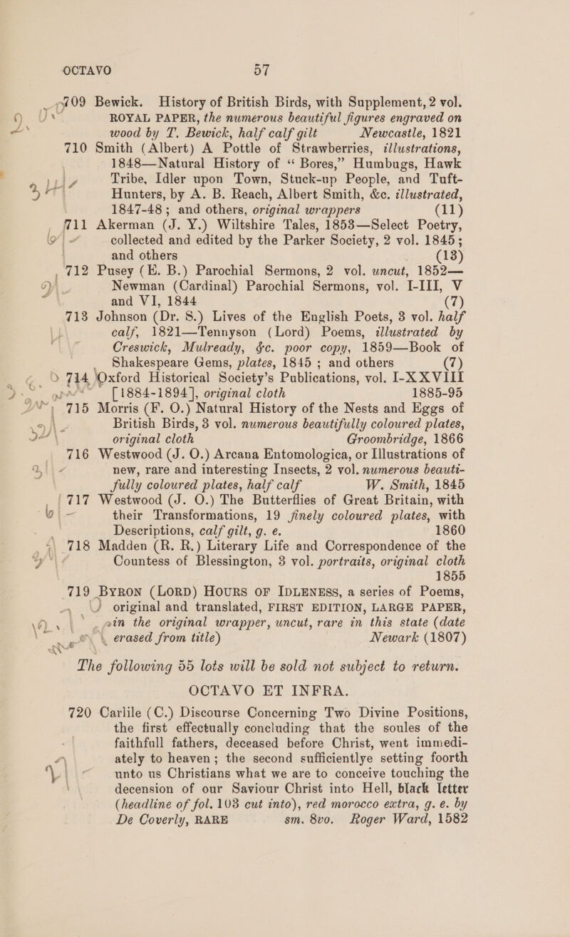 ROYAL PAPER, the numerous beautiful figures engraved on wood by T. Bewick, half calf gilt Newcastle, 1821 Smith (Albert) A Pottle of Strawberries, ¢llustrations, 1848—Natural History of “ Bores,” Humbugs, Hawk Tribe, Idler upon Town, Stuck-up People, and Tuft- Hunters, by A. B. Reach, Albert Smith, &amp;c. ¢llustrated, 1847-48 ; and others, original wrappers (11) Akerman (J. Y.) Wiltshire Tales, 1853—Select Poetry, collected and edited by the Parker Society, 2 vol. 1845; and others (13) Pusey (E. B.) Parochial Sermons, 2 vol. wneut, 1852— Newman (Cardinal) Parochial Sermons, vol. I-III, V and VI, 1844 (7) Johnson (Dr. S.) Lives of the English Poets, 3 vol. half calf, 1821—Tennyson (Lord) Poems, illustrated by Creswick, Mulready, &amp;c. poor copy, 1859—Book of Shakespeare Gems, plates, 1845 ; and others (7) [ 1884-1894 ], original cloth 1885-95 Morris (F. O.) Natural History of the Nests and Eggs of British Birds, 3 vol. numerous beautifully coloured plates, original cloth Groombridge, 1866 Westwood (J. O.) Arcana Entomologica, or Illustrations of new, rare and interesting Insects, 2 vol. nwmerous beauti- fully coloured plates, half calf W. Smith, 1845 Westwood (J. O.) The Butterflies of Great Britain, with their Transformations, 19 jinely coloured plates, with Descriptions, calf gilt, g. e. 1860 Madden (R. R.) Literary Life and Correspondence of the Countess of Blessington, 3 vol. portraits, original cloth 1855 original and translated, FIRST EDITION, LARGE PAPER, vin the original wrapper, uncut, rare in this state (date 720 OCTAVO ET INFRA. Carlile (C.) Discourse Concerning Two Divine Positions, the first effectually concluding that the soules of the faithfull fathers, deceased before Christ, went immedi- ately to heaven; the second sufficientlye setting foorth unto us Christians what we are to conceive touching the decension of our Saviour Christ into Hell, black letter (headline of fol. 103 cut into), red morocco extra, g. e. by De Coverly, RARE sm. 8vo. Roger Ward, 1582
