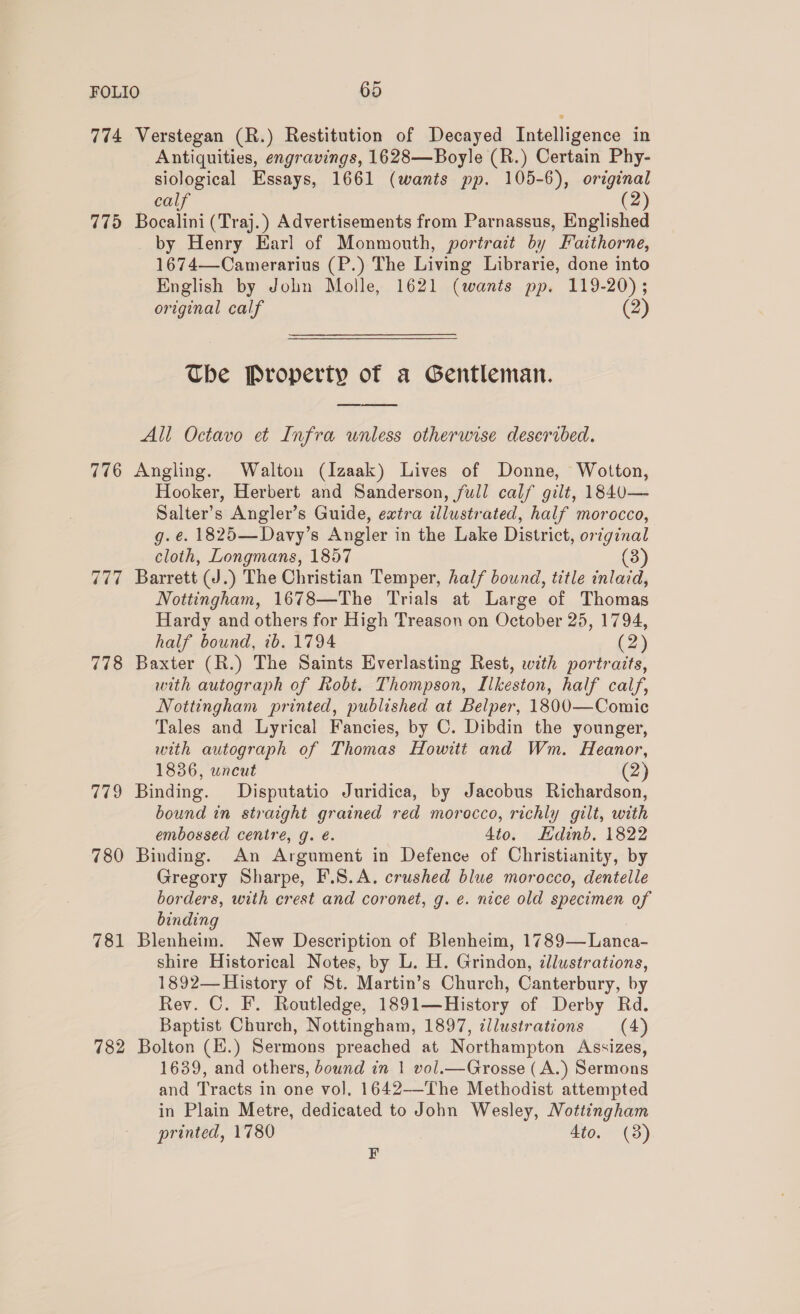 774 Verstegan (R.) Restitution of Decayed Intelligence in Antiquities, engravings, 1628—Boyle (R.) Certain Phy- siological Essays, 1661 (wants pp. 105-6), original calf (2) 775 Bocalini (Traj.) Advertisements from Parnassus, Englished by Henry Earl of Monmouth, portrait by Faithorne, 1674—Camerarius (P.) The Living Librarie, done into English by John Molle, 1621 (wants pp. 119-20) ; original calf (2) The Property of a Gentleman. All Octavo et Infra unless otherwise deseribed. 776 Angling. Walton (Izaak) Lives of Donne, Wotton, Hooker, Herbert and Sanderson, full calf gilt, 1840— Salter’s Angler’s Guide, extra illustrated, half morocco, g. é. 1825—Davy’s Angler in the Lake District, original cloth, Longmans, 1857 (3) 777 Barrett (J.) The Christian Temper, half bound, title inlacd, Nottingham, 1678—The Trials at Large of Thomas Hardy and others for High Treason on October 25, 1794, half bound, ib. 1794 (2) 778 Baxter (R.) The Saints Everlasting Rest, with portraits, with autograph of Robt. Thompson, Ilkeston, half calf, Nottingham printed, published at Belper, 1800—Comic Tales and Lyrical Fancies, by C. Dibdin the younger, with autograph of Thomas Howitt and Wm. Heanor, 1836, uncut (2) 779 Binding. Disputatio Juridica, by Jacobus Richardson, bound in straight grained red morocco, richly gilt, with embossed cenire, g. é. 4to. Hdinb. 1822 780 Binding. An Argument in Defence of Christianity, by Gregory Sharpe, F.S.A. crushed blue morocco, dentelle borders, with crest and coronet, g. e. nice old specimen of binding 781 Blenheim. New Description of Blenheim, 1789—Lanca- shire Historical Notes, by L. H. Grindon, illustrations, 1892— History of St. Martin’s Church, Canterbury, by Rev. C. F. Routledge, 1891—History of Derby Rd. Baptist Church, Nottingham, 1897, illustrations (4) 782 Bolton (H.) Sermons preached at Northampton Assizes, 1689, and others, bownd in 1 vol.—Grosse (A.) Sermons and Tracts in one vol, 1642--The Methodist attempted in Plain Metre, dedicated to John Wesley, Nottingham printed, 1780 4to. (3) F