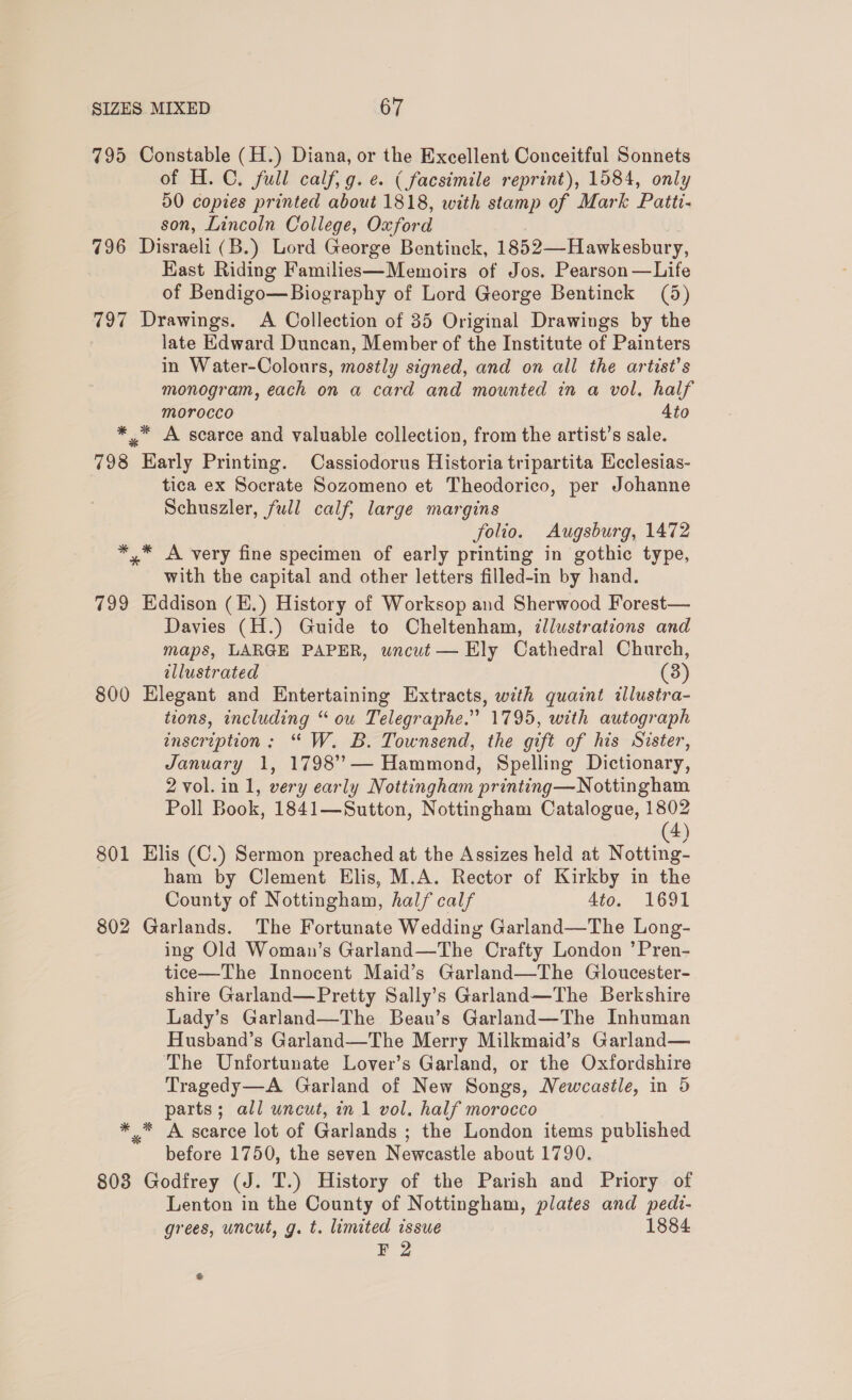 795 Constable (H.) Diana, or the Excellent Conceitful Sonnets of H.C. full calf, g. e. ( facsimile reprint), 1584, only 50 copies printed about 1818, with stamp of Mark Patti- son, Lincoln College, Oxford 796 Disraeli (B.) Lord George Bentinck, 1852—Hawkesbury, Hast Riding Families—Memoirs of Jos. Pearson—Life of Bendigo—Biography of Lord George Bentinck (5) 797 Drawings. A Collection of 35 Original Drawings by the late Edward Duncan, Member of the Institute of Painters in Water-Colours, mostly signed, and on all the artist’s monogram, each on a card and mounted in a vol, half morocco Ato *.* A scarce and valuable collection, from the artist’s sale. 798 Early Printing. Cassiodorus Historia tripartita Ecclesias- tica ex Socrate Sozomeno et Theodorico, per Johanne Schuszler, full calf, large margins folio. Augsburg, 1472 *,* A very fine specimen of early printing in gothic type, with the capital and other letters filled-in by hand. 799 Eddison (E.) History of Worksop and Sherwood Forest— Davies (H.) Guide to Cheltenham, illustrations and maps, LARGE PAPER, wncut — Ely Cathedral Church, illustrated (3) 800 Elegant and Entertaining Extracts, with quaint illustra- tions, including “ ow Telegraphe.” 1795, with autograph inscription: “ W. B. Townsend, the gift of his Sister, January 1, 1798’’— Hammond, Spelling Dictionary, 2 vol. in 1, very early Nottingham printing—Nottingham Poll Book, 1841—Sutton, Nottingham Catalogue, 1802 (4) 801 Elis (C.) Sermon preached at the Assizes held at Notting- ham by Clement Elis, M.A. Rector of Kirkby in the County of Nottingham, half calf 4to. 1691 802 Garlands. The Fortunate Wedding Garland—The Long- ing Old Woman’s Garland—The Crafty London ’Pren- tice—The Innocent Maid’s Garland—The Gloucester- shire Garland—Pretty Sally’s Garland—The Berkshire Lady’s Garland—The Beau’s Garland—The Inhuman Husband’s Garland—The Merry Milkmaid’s Garland— The Unfortunate Lover’s Garland, or the Oxfordshire Tragedy—A Garland of New Songs, Newcastle, in 5 parts; all uncut, in 1 vol. half morocco * * A scarce lot of Garlands ; the London items published before 1750, the seven Newcastle about 1790. 808 Godfrey (J. T.) History of the Parish and Priory of Lenton in the County of Nottingham, plates and pedi- grees, uncut, g. t. limited issue 1884 F 2 &amp;