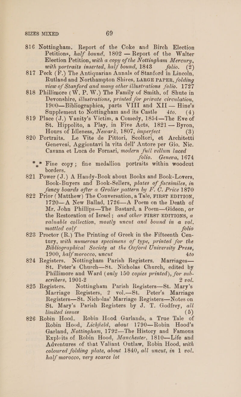 816 Nottingham. Report of the Coke and Birch Election Petitions, half bound, 1802 — Report of the Walter Election Petition, with a copy of the Nottingham Mercury, with portraits inserted, half bound, 1843 folio. (2) 817 Peck (F.) The Antiquarian Annals of Stanford in Lincoln, Rutland and Northampton Shires, LARGE PAPER, folding view of Stanford and many other illustrations folio. 1727 818 Phillimore (W. P. W.) The Family of Smith, of Shute in Devonshire, illustrations, printed for private circulation, 1900—Bibliographica, parts VIII and XII — Hine’s Supplement to Nottingham and its Castle 4to. (4) 819 Place (J.) Vanity’s Victim, a Comedy, 1854—The Eve of St. Hippolito, a Play, in Five Acts, 1821 — Byron, Hours of Idleness, Newark, 1807, imperfect (3) 820 Portraits. Le Vite de Pittori, Scoltori, et Architetti Genevesi, Aggiontavi la vita dell’ Autore per Gio. Nic. Cavana et Luca de Fornari, modern full vellum laced folio. Geneva, 1674 ** Fine copy; fine medallion portraits within woodcut borders. 821 Power (J.) A Handy-Book about Books and Book-Lovers, Book-Buyers and Book-Sellers, plates of facsimiles, in fancy boards after a Grolier pattern by F’. C. Price 1870 822 Prior (Matthew) The Conversation, a Tale, FIRST EDITION, 1720—A New Ballad, 1726—-A Poem on the Death of Mr. John Phillips—The Bastard, a Poem—Gideon, or the Restoration of Israel; and other FIRST EDITIONS, a valuable collection, mostly uncut and bound in a vol. mottled calf folio 823 Proctor (R.) The Printing of Greek in the Fifteenth Cen- tury, with numerous specimens of type, printed for the Biblicgraphical Society at the Oxford University Press, 1900, half morocco, uncut 4to 824 Registers. Nottingham Parish Registers. Marriages— St. Peter’s Church—St. Nicholas Church, edited by Phillimore and Ward (only 150 copies printed), for sub- scribers, 1901-2 2 vol. 825 Registers. Nottingham Parish Registers—St. Mary’s Marriage Registers, 2 vol.—St. Peters Marriage Registers—St. Nicholas’ Marriage Registers—Notes on St. Mary’s Parish Registers by J. T. Godfrey, ail limited issues (5) 826 Robin Hood. Robin Hood Garlands, a True Tale of Robin Hood, Lichfield, about 1790—Robin Hood’s Garland, Nottingham, 1792—The History and Famous Exploits of Robin Hood, Manchester, 1810—Life and Adventures of that Valiant Outlaw, Robin Hood, with coloured folding plate, about 1840, all uncut, in 1 vol. half morocco, very scarce lot