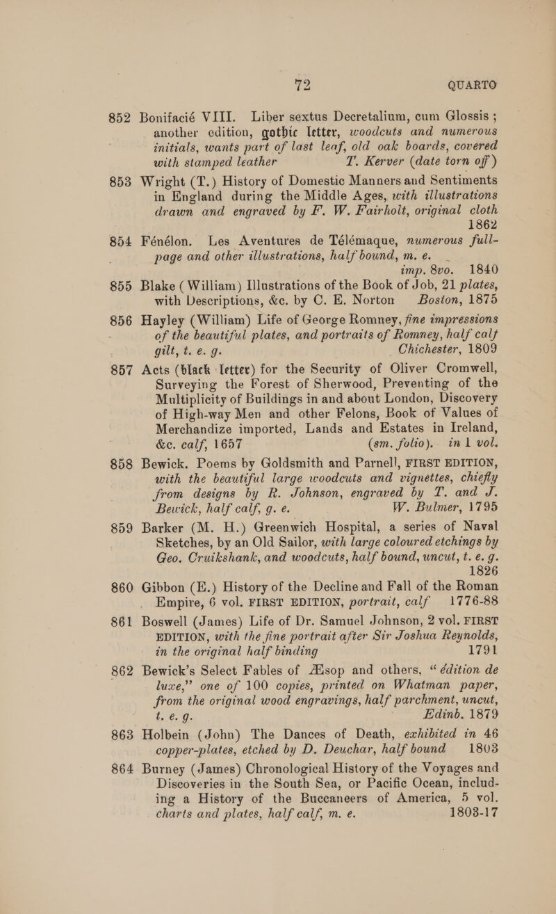 852 853 854 855 856 857 858 859 860 861 862 863 864 72 QUARTO Bonifacié VIII. Liber sextus Decretalium, cum Glossis ; another edition, gothtc letter, woodcuts and numerous initials, wants part of last leaf, old oak boards, covered with stamped leather T. Kerver (date torn off ) Wright (T.) History of Domestic Manners and Sentiments in England during the Middle Ages, with illustrations drawn and engraved by F. W. Fairholt, original cloth 1862 Fénélon. Les Aventures de Télémaque, numerous full- page and other illustrations, half bound, m.e. _ imp. 8vo. 1840 Blake ( William) Illustrations of the Book of Job, 21 plates, with Descriptions, &amp;c. by C. E. Norton Boston, 1875 Hayley (William) Life of George Romney, fine impressions of the beautiful plates, and portraits of Romney, half calf Gulia &amp;. gi Chichester, 1809 Acts (black Tetter) for the Security of Oliver Cromwell, Surveying the Forest of Sherwood, Preventing of the Multiplicity of Buildings in and about London, Discovery of High-way Men and other Felons, Book of Values of Merchandize imported, Lands and Hstates in Ireland, &amp;e. calf, 1657 (sm. folio). in 1 vol. Bewick. Poems by Goldsmith and Parnell, FIRST EDITION, with the beautiful large woodcuts and vignettes, chiefly from designs by R. Johnson, engraved by T. and J. Bewick, half calf, g. e. W. Bulmer, 1795 Barker (M. H.) Greenwich Hospital, a series of Naval Sketches, by an Old Sailor, with large coloured etchings by Geo. Cruikshank, and woodcuts, half bound, uncut, t. e.g. 1826 Gibbon (E.) History of the Decline and Fall of the Roman Empire, 6 vol. FIRST EDITION, portrait, calf 1776-88 Boswell (James) Life of Dr. Samuel Johnson, 2 vol. FIRST EDITION, with the fine portrait after Sir Joshua Reynolds, in the original half binding 1794 Bewick’s Select Fables of AZsop and others, “ édition de luxe,” one of 100 copies, printed on Whatman paper, from the original wood engravings, half parchment, uncut, in @. @. Edinb. 1879 Holbein (John) The Dances of Death, exhibited in 46 copper-plates, etched by D. Deuchar, half bound 18038 Burney (James) Chronological History of the Voyages and Discoveries in the South Sea, or Pacific Ocean, includ- ing a History of the Buccaneers of America, 5 vol. charts and plates, half calf, m. e. 1803-17