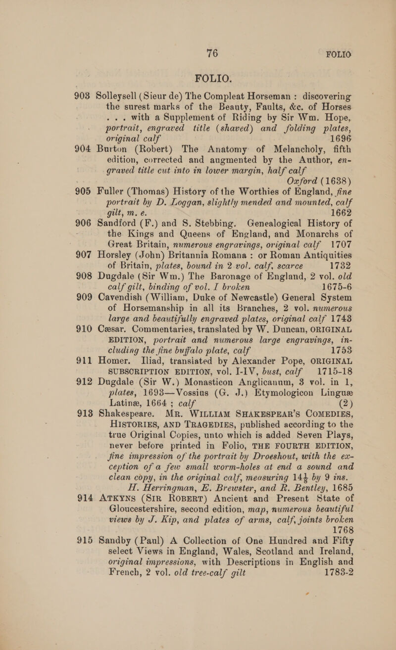 903 904 905 906 907 908 910 911 912 913 914 915 76 FOLIO FOLIO. Solleysell (Sieur de) The Compleat Horseman : discovering the surest marks of the Beauty, Faults, &amp;c. of Horses . with a Supplement of Riding by Sir Wm. Hope, portrait, engraved title (shaved) and folding plates, original calf 1696 Burton (Robert) The Anatomy of Melancholy, fifth edition, corrected and augmented by the Author, en- graved title cut into in lower margin, half calf Oxford (1638) Fuller (Thomas) History of the Worthies of England, fine portrait by D. Loggan, slightly mended and mounted, calf gilt, m. e. 1662 Sandford (F.) and S. Stebbing. Genealogical History of the Kings and Queens of England, and Monarchs of Great Britain, numerous engravings, original calf 1707 Horsley (John) Britannia Romana : or Roman Antiquities of Britain, plates, bound in 2-vol. calf, scarce 1732 Dugdale (Sir Wm.) The Baronage of England,.2 vol. old calf gilt, binding of vol. I broken | 1675-6 Cavendish (William, Duke of Newcastle) General System of Horsemanship in all its Branches, 2 vol. numerous large and beautifully engraved plates, original calf 1748 Cesar. Commentaries, translated by W. Duncan, ORIGINAL EDITION, portrait and numerous large engravings, in- cluding the fine buffalo plate, calf 1753 Homer. Iliad, transiated by Alexander Pope, ORIGINAL SUBSCRIPTION EDITION, vol. I-IV, bust, calf 1715-18 Dugdale (Sir W.) Monasticon Anglicanum, 3 vol. in 1, plates, 1693—Vossius (G. J.) Etymologicon Lingue Latine, 1664 ; calf y HISTORIES, AND TRAGEDIES, published according to the true Original Copies, unto which is added Seven Plays, never before printed in Folio, THE FOURTH EDITION, jine impression of the portrait by Droeshout, with the ex- ception of a few small worm-holes at end a sound and clean copy, in the original calf, measuring 14} by 9 ins. HI. Herringman, E. Brewster, and R. Bentley, 1685 ATKYNS (Sirk RosBertT) Ancient and Present State of Gloucestershire, second edition, map, numerous beautiful views by J. Kip, and plates of arms, calf, joints broken 1768 Sandby (Paul) A Collection of One Hundred and Fifty select Views in England, Wales, Scotland and Ireland, original impressions, with Descriptions in English and French, 2 vol. old tree-calf gilt 1783-2