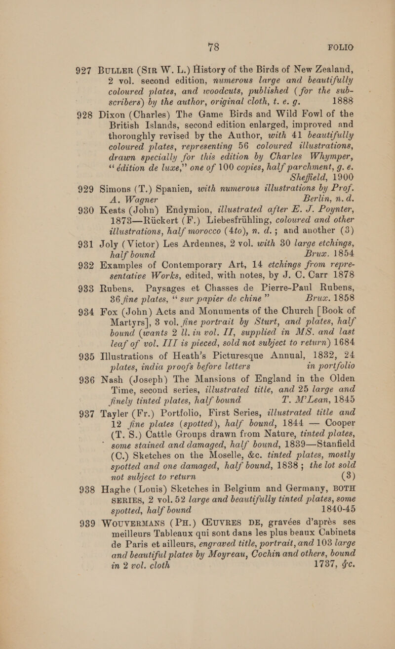 927 928 929 930 931 932 933 934 935 936 937 938 939 78 FOLIO BULLER (Sir W. L.) History of the Birds of New Zealand, 2 vol. second edition, numerous large and beautifully coloured plates, and woodcuts, published ( for the sub- scribers) by the author, original cloth, t. e.g. 1888 Dixon (Charles) The Game Birds and Wild Fowl of the British Islands, second edition enlarged, improved and thoroughly revised by the Author, with 41 beautifully coloured plates, representing 56 coloured illustrations, drawn specially for this edition by Charles Whymper, ‘‘ édition de luxe,’’ one of 100 copies, half parchment, g. é. Sheffield, 1900 Simons (T.) Spanien, with numerous illustrations by Prof. A. Wagner Berlin, n.d. Keats (John) Endymion, dlustrated after E. J. Poynter, 1873—Rickert (F.) Liebesfrihling, coloured and other illustrations, half morocco (4to), n. d.; and another (3) Joly (Victor) Les Ardennes, 2 vol. with 30 large etchings, half bound Brux. 1854 Examples of Contemporary Art, 14 etchings from repre- sentative Works, edited, with notes, by J. C. Carr 1878 Rubens. Paysages et Chasses de Pierre-Paul Rubens, 36 fine plates, ‘‘ sur papier de chine” Bruz. 1858 Fox (John) Acts and Monuments of the Church [ Book of Martyrs], 3 vol. fine portrait by Sturt, and plates, half bound (wants 2 ll. in vol. II, supplied in MS. and last leaf of vol. III is pieced, sold not subject to return) 1684 Tllustrations of Heath’s Picturesque Annual, 1832, 24 plates, india proofs before letters in portfolio Nash (Joseph) The Mansions of England in the Olden Time, second series, zllustrated title, and 25 large and finely tinted plates, half bound T. M’ Lean, 1845 Tayler (Fr.) Portfolio, First Series, dlustrated title and 12 fine plates (spotted), half bound, 1844 — Cooper (T. S.) Cattle Groups drawn from Nature, tinted plates, some stained and damaged, half bound, 1839—Stanfield (C.) Sketches on the Moselle, &amp;c. tented plates, mostly spotted and one damaged, half bound, 1838 ; the lot sold not subject to return (3) Haghe (Louis) Sketches in Belgium and Germany, BOTH SERIES, 2 vol. 52 large and beautifully tinted plates, some spotted, half bound 1840-45 WoUVERMANS (PH.) CEUVRES DE, gravées d’aprés ses meilleurs Tableaux qui sont dans les plus beaux Cabinets de Paris et ailleurs, engraved title, portrait, and 103 large and beautiful plates by Moyreau, Cochin and others, bound in 2 vol. cloth 1737, &amp;c.