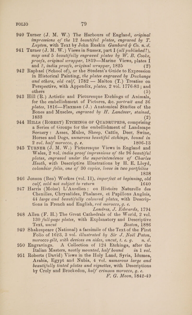 940 941 942 943 944 945 946 947 948 949 950 951 Turner (J. M. W.) The Harbours of England, original impressions of the 12 beautiful plates, engraved by T. Lupton, with Text by John Ruskin Gambard &amp; Co. n. d. Turner (J. M. W.) Views in Sussex, part I (all published?), map and 5 beautifully engraved plates by W. B. Cooke, proofs, original wrapper, 1819—Marine Views, plates I and 2, india proofs, original wrapper, 1825 (2) Raphael (School of), or the Student’s Guide to Expression in Historical Painting, the plates engraved by Duchange and others, old calf, 1782 — Malton (T.) Treatise on Perspective, with Appendix, plates, 2 vol. 1776-83 ; and others (5) Hill (R.) Artistic and Picturesque Etchings of Animals, for the embellishment of Pictures, &amp;c. portrazt and 36 plates, 1816—Flaxman (J.) Anatomical Studies of the Bones and Muscles, engraved by H. Landseer, stained, 1833 (2) HILLS (ROBERT) ETCHINGS OF QUADRUPEDS, comprising a Series of Groups for the embellishment of Landscape Scenery: Asses, Mules, Sheep, Cattle, Deer, Swine, Horses and Dogs, numerous beautiful etchings, bound in 2 vol. half morocco, g. é. 1806-13 TURNER (J. M. W.) Picturesque Views in England and Wales, 2 vol. india proof impressions of the 96 beautiful plates, engraved under the superintendence of Charles Heath, with Descriptive Lllustrations by H. E. Lloyd, colombier folio, one of 30 copies, loose in two portfolios 1838 Jonson (Ben) Workes (vol. I1), imperfect at beginning, old calf, sold not subject to return 1640 Harris (Moise) L’Aurelien: ou Histoire Naturelle des Chenilles, Chrysalides, Phalanes, et Papillons Anglois, 44 large and beautifully coloured plates, with Descrip- tions in French and English, red morocco, g. e. Londres, J. Edwards, 1794 Allen (F. H.) The Great Cathedrals of the World, 2 vol. 130 full-page plates, with Explanatory and Descriptive Text, uncut Boston, 1886 Shakespeare (National) a facsimile of the Text of the First Folio of 1623, 3 vol. illustrated by Sir J. Noél Paton, morocco gilt, with devices on sides, uncut, t.e.g. n.d. Engravings. A Collection of 124 Etchings, after the Italian Masters, neatly mounted, half bound in 1 vol. Roberts (David) Views in the Holy Land, Syria, Idumea, Arabia, Egypt and Nubia, 4 vol. numerous large and beautifully tinted plates and vignettes, with Descriptions by Croly and Brockedon, half crimson morocco, g. e. F’, G. Moon, 1842-49