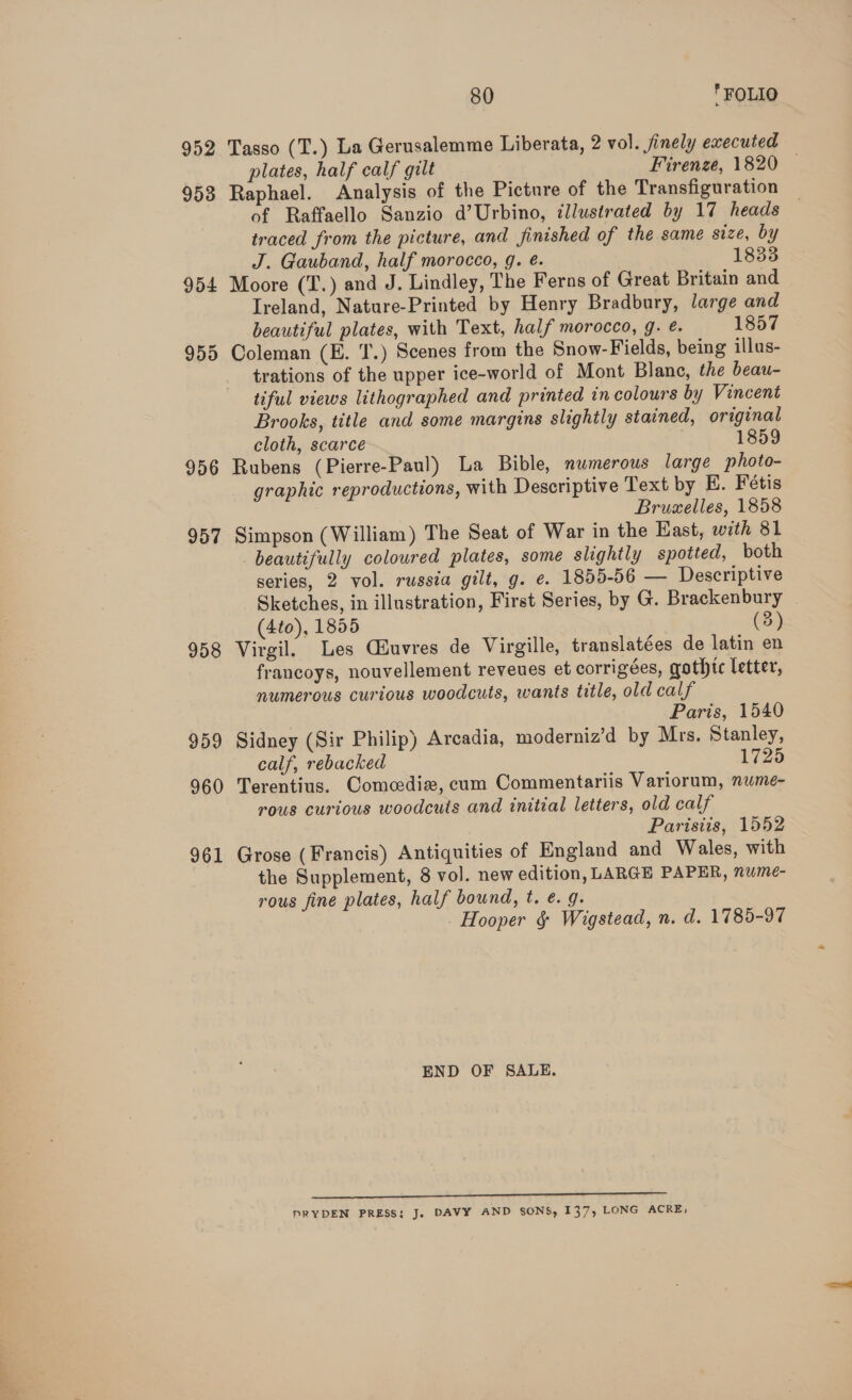 952 Tasso (T.) La Gerusalemme Liberata, 2 vol. finely executed plates, half calf gilt Firenze, 1820 © 953 Raphael. Analysis of the Picture of the Transfiguration of Raffaello Sanzio d’Urbino, illustrated by 17 heads traced from the picture, and finished of the same size, by J. Gauband, half morocco, g. é. 1833 954 Moore (T.) and J. Lindley, The Ferns of Great Britain and Ireland, Nature-Printed by Henry Bradbury, large and beautiful plates, with Text, half morocco, 9. é. 1857 955 Coleman (E. ‘T.) Scenes from the Snow-Fields, being illus- trations of the upper ice-world of Mont Blane, the beau- tiful views lithographed and printed in colours by Vincent Brooks, title and some margins slightly stained, original cloth, scarce 1859 956 Rubens (Pierre-Paul) La Bible, numerous large photo- graphic reproductions, with Descriptive Text by HE. Fétis Brumelles, 1858 957 Simpson (William) The Seat of War in the East, with 81 beautifully coloured plates, some slightly spotted, both series, 2 vol. russia gilt, g. e. 1855-56 — Descriptive Sketches, in illustration, First Series, by G. Brackenbury (4to), 1855 (3) 958 Virgil. Les Giuvres de Virgille, translatées de latin en francoys, nouvellement reveues et corrigées, gothic letter, numerous curious woodcuts, wants title, old calf Paris, 1540 959 Sidney (Sir Philip) Arcadia, moderniz’d by Mrs. Stanley, calf, rebacked 1725 960 Terentius. Comedie, cum Commentariis Variorum, nume- rous curious woodcuts and initial letters, old calf Parisits, 1552 961 Grose (Francis) Antiquities of England and Wales, with the Supplement, 8 vol. new edition, LARGE PAPER, nume- rous fine plates, half bound, t. ¢. 9. Hooper &amp; Wigstead, n. d. 1785-97 END OF SALE. mp PRYDEN PRESS: J. DAVY AND SONS, 137, LONG ACRE,