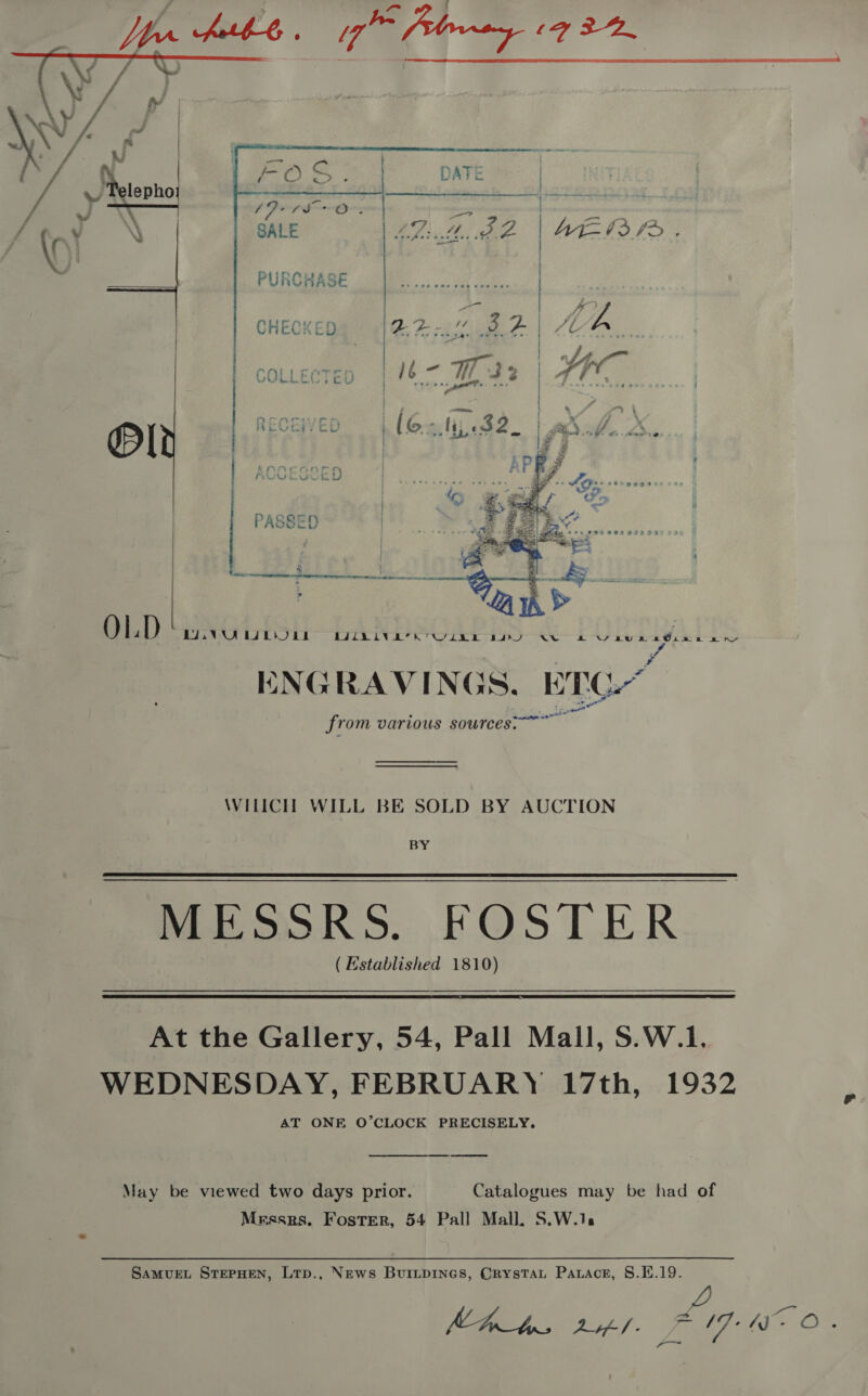  sd   atte eae ae arene \ SALE Lith. BB | Ate 03 f&gt; PURCHASE me | CHECKED? §=(222% 3.2 | Mh,     &gt; Xv COLLECTED é | - ‘s , | ; — } &amp; RECEIVED (Gali 32. | whof X., lez / : h # ] | ACCESSED Bet, jeer « ae ae c cs “ax zs rR “Soa a) band b s . 3x amt + fd % PASSED iti Sa Sie eames a Fe a je “Sy - 4 a ee ee aan ; 3 = bd Bi: k a, ¥ ¥, St . OLD. A NS aun 2Ginn Ary ENGRAVINGS. ETC“ from various sources. BYU UWULUII RUIN IVER WUE Ba WILICH WILL BE SOLD BY AUCTION BY MESSRS. .FOST.ER (Established 1810)    At the Gallery, 54, Pall Mall, S.W.1. WEDNESDAY, FEBRUARY 17th, 1932 AT ONE O’CLOCK PRECISELY.  May be viewed two days prior. Catalogues may be had of Mrssrs. Foster, 54 Pall Mall, S.W.1: SAMUEL STEPHEN, LTp., News BuriipIneGs, Crystat Patace, S.E.19.