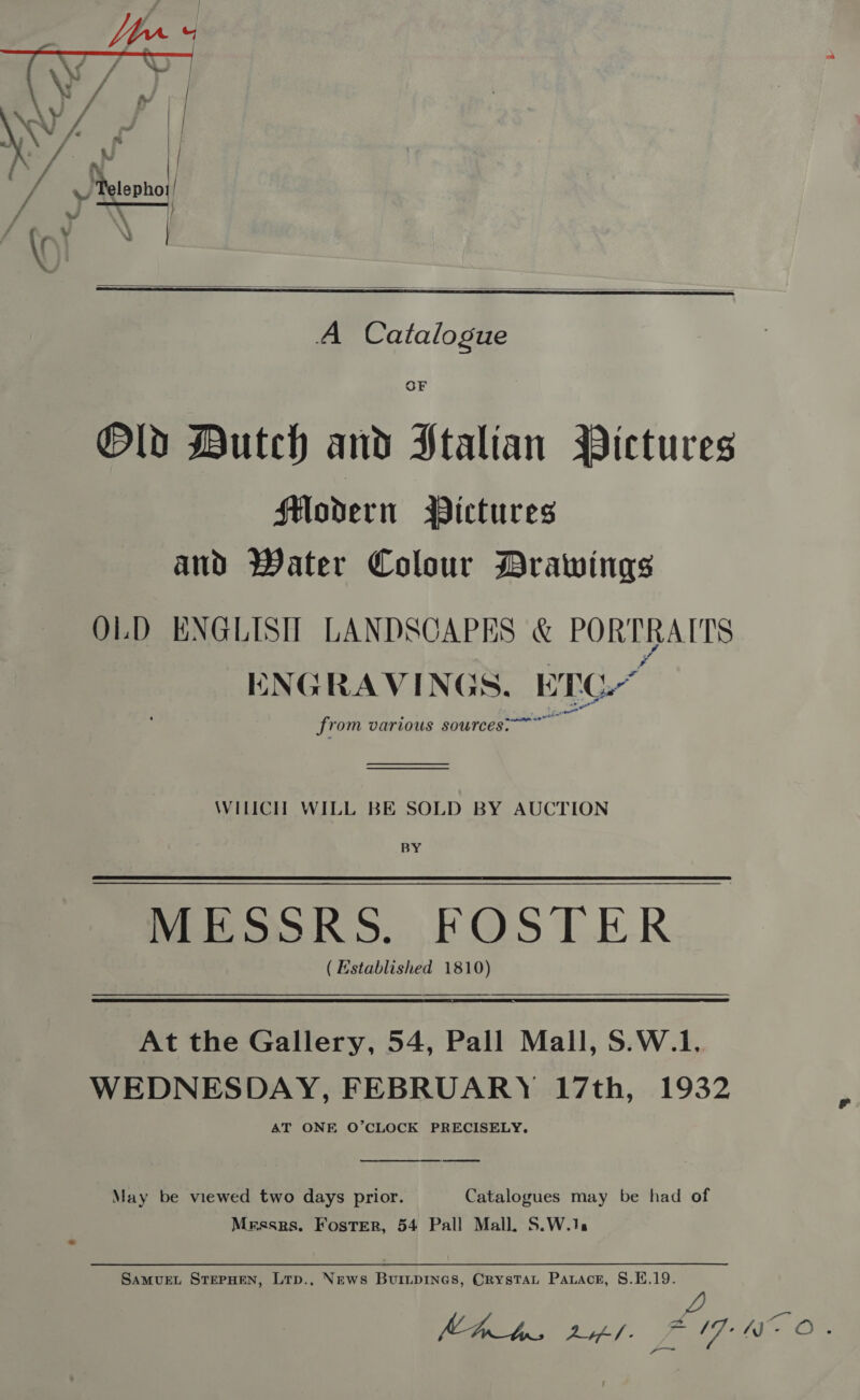  yV/ ‘ae ip ‘Kung \    OF Old Dutch and Ptalian Pictures Fodern Pictures and Water Colour Drawings OLD ENGLISH LANDSCAPES &amp; PORTRAITS ENGRAVINGS. BEC Saige oe from various sources: WILICH WILL BE SOLD BY AUCTION BY MESSRS. FOSTER ( Established 1810)  At the Gallery, 54, Pall Mall, S.W.1. WEDNESDAY, FEBRUARY 17th, 1932 AT ONE O’CLOCK PRECISELY.  May be viewed two days prior. Catalogues may be had of Mrssrs. Foster, 54 Pall Mall. S.W.1: SAMUEL STEPHEN, LTp., News Buiiprines, Crystat Patrace, §.E.19. 2 MAbs tf. fF 17 We O