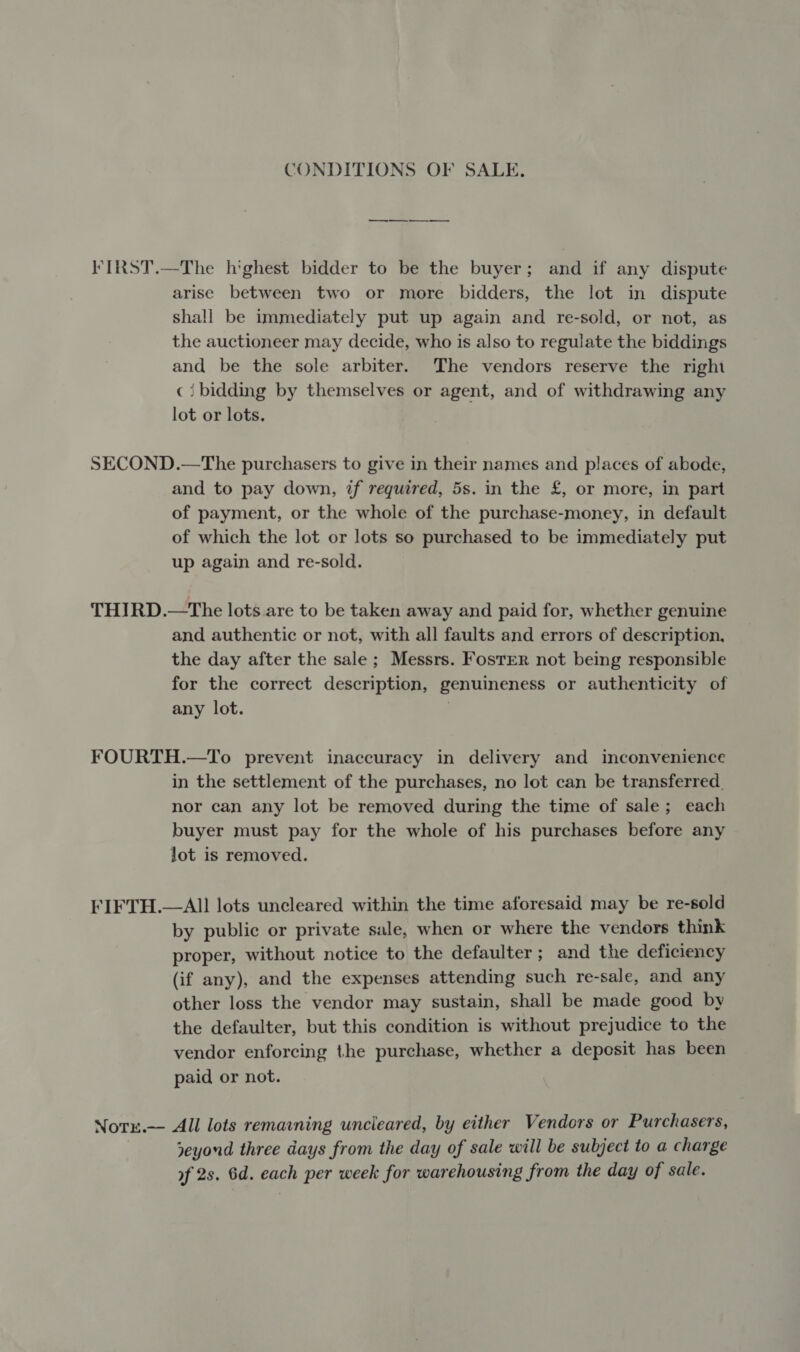 CONDITIONS OF SALE. ———— FIRST.—The highest bidder to be the buyer; and if any dispute arise between two or more bidders, the lot in dispute shall be immediately put up again and re-sold, or not, as the auctioneer may decide, who is also to regulate the biddings and be the sole arbiter. The vendors reserve the right ci bidding by themselves or agent, and of withdrawing any lot or lots. SECOND.—The purchasers to give in their names and places of abode, and to pay down, if required, 5s. in the £, or more, in part of payment, or the whole of the purchase-money, in default of which the lot or lots so purchased to be immediately put up again and re-sold. THIRD.—The lots are to be taken away and paid for, whether genuine and authentic or not, with all faults and errors of description, the day after the sale; Messrs. Foster not being responsible for the correct description, genuineness or authenticity of any lot. | FOURTH.—To prevent inaccuracy in delivery and inconvenience in the settlement of the purchases, no lot can be transferred. nor can any lot be removed during the time of sale; each buyer must pay for the whole of his purchases before any Jot is removed. FIFTH.—All lots uncleared within the time aforesaid may be re-sold by public or private sale, when or where the vendors think proper, without notice to the defaulter ; and the deficiency (if any), and the expenses attending such re-sale, and any other loss the vendor may sustain, shall be made good by the defaulter, but this condition is without prejudice to the vendor enforcing the purchase, whether a deposit has been paid or not. Norx.— All lots remaining uncleared, by either Vendors or Purchasers, neyond three days from the day of sale will be subject to a charge of 2s. 6d. each per week for warehousing from the day of sale.