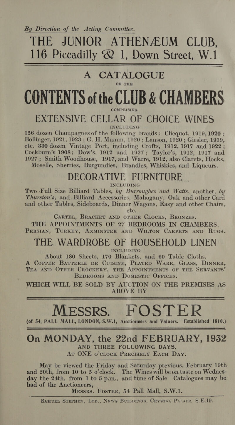 By Direction of the Acting Committee. THE JUNIOR ATHENAZUM CLUB, 116 Piccadilly 2 1, Down Street, W.1 A CATALOGUE OF THE CONTENTS of the CLUB &amp; CHAMBERS COMPRISING EXTENSIVE CELLAR OF CHOICE WINES INCLUDING 156 dozen Champagnes of the following brands: Clicquot, 1919, 1920 ; Bollinger, 1921, 1923 ; G. H. Mumm, 1920 ; Lanson, 1920 ; Giesler, 1919, etc. 330 dozen Vintage Port, including Crofts, 1912, 1917 and 1922; Cockburn’s 1908; Dow’s, 1912 and 1927; Taylor’s, 1912, 1917 and 1927; Smith Woodhouse, 1917, and Warre, 1912, also Clarets, Hocks, Moselle, Sherries, Burgundies, Brandies, Whiskies, and Liqueurs. DECORATIVE FURNITURE . INCLUDING Two -Full Size Billiard Tables, by Burroughes and Watts, another, by Thurston’s, and Billiard Accessories, Mahogany, Oak and other Card and other Tables, Sideboards, Dinner Wagons, Easy and other Chairs, etc. CARTEL, BRACKET AND OTHER CLOCKS, BRONZES. THE APPOINTMENTS OF 27 BEDROOMS IN CHAMBERS. PERSIAN, TURKEY, AXMINSTER AND WILTON CARPETS AND Ruecs. THE WARDROBE OF HOUSEHOLD LINEN INCLUDING About 180 Sheets, 170 Blankets, and 60 Table Cloths. A Copper BATTERIE DE CUISINE, PLATED WareE, GLAss, DINNER, TEA AND OTHER CROCKERY, THE APPOINTMENTS OF THE SERVANTS’ BEDROOMS AND Domestic OFFICES. WHICH WILL BE SOLD BY AUCTION ON THE PREMISES AS ABOVE BY Messrs. FOSTER (of 54, PALL MALL, LONDON, S.W.1I, Auctioneers and Valuers. Established 1810.) —_      On MONDAY, the 22nd FEBRUARY, 1932 AND THREE FOLLOWING DAYS, Ar ONE o’cLtock PRECISELY Eacu Day. May be viewed the Friday and Saturday previous, February 19th and 20th, from 10 to 5 o’clock. The Wines will be on taste on Wednes- day the 24th, from 1 to 5 p.m., and time of Sale Catalogues may be had of the Auctioneers, Messrs. Foster, 54 Pall Mall, S.W.1. SAMUEL STEPHEN, LTp., News Burtprnes, Crystat; Patacr, 8.E.19.