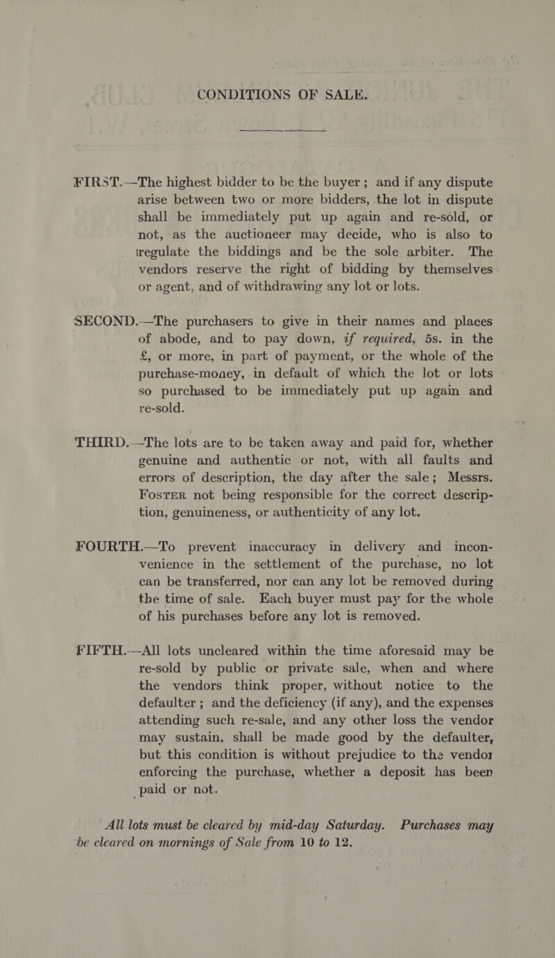 CONDITIONS OF SALE. FIRST.—The highest bidder to be the buyer; and if any dispute arise between two or more bidders, the lot in dispute shall be immediately put up again and re-sold, or not, as the auctioneer may decide, who is also to regulate the biddings and be the sole arbiter. The vendors reserve the right of bidding by themselves or agent, and of withdrawing any lot or lots. SECOND.—The purchasers to give in their names and places of abode, and to pay down, if required, 5s. in the £, or more, in part of payment, or the whole of the purchase-monaey, in default of which the lot or lots so purchased to be immediately put up again and re-sold. THIRD.—The lots are to be taken away and paid for, whether genuine and authentic or not, with all faults and errors of description, the day after the sale; Messrs. Foster not being responsible for the correct descrip- tion, genuineness, or authenticity of any lot. FOURTH.—To prevent inaccuracy in delivery and_ incon- venience in the settlement of the purchase, no lot can be transferred, nor can any lot be removed during the time of sale. Each buyer must pay for the whole of his purchases before any lot is removed. FIFTH.—AII lots uncleared within the time aforesaid may be re-sold by public or private sale, when and where the vendors think proper, without notice to the defaulter ; and the deficiency (if any), and the expenses attending such re-sale, and any other loss the vendor may sustain, shall be made good by the defaulter, but this condition is without prejudice to the vendor enforcing the purchase, whether a deposit has been paid or not. All lots must be cleared by mid-day Saturday. Purchases may be cleared on mornings of Sale from 10 to 12.