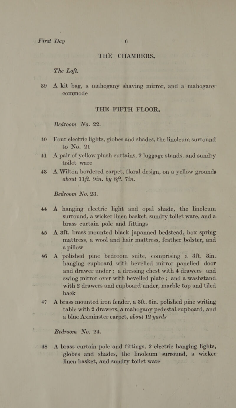 39 40 4d 43 44 46 48 THE CHAMBERS, The Loft. A kit bag, a mahogany shaving mirror, and a mahogany commode THE FIFTH FLOOR, Bedroom No. 22. Four electric lights, globes and shades, the linoleum surround to No. 21 A pair of yellow plush curtains, 2 luggage stands, and sundry toilet ware A Wilton bordered carpet, floral design, on a yellow grounds about 11ft. 9in. by 8ft. Tin. | Bedroom No. 23. A hanging electric light and opal shade, the linoleum surround, a wicker linen basket, sundry toilet ware, and a brass curtain pole and fittings A 3ft. brass mounted black japanned bedstead. box spring mattress, a wool and hair mattress, feather bolster, and | a pillow | A polished pine bedroom suite. comprising a 3ft. 3in. hanging cupboard with bevelled mirror panelled door and drawer under; a dressing chest with 4 drawers and swing mirror over with bevelled plate ; and a washstand. with 2 drawers and cupboard ‘under, marble top and tiled. back . A brass mounted iron fender, a 3ft. 6in. polished pine writing table with 2 drawers, a mahogany pedestal cupboard, and a blue Axminster carpet, about 12 yards Bedroom No. 24. A brass curtain pole and fittings, 2 electric hanging lights, globes and shades, the linoleum surround, a wicker linen basket, and sundry toilet ware