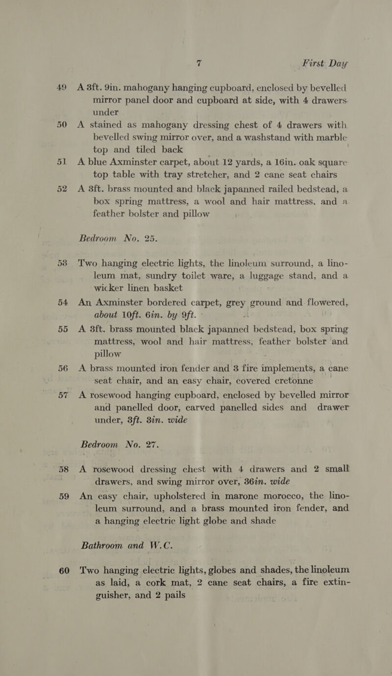 49 50 Di 53 54 55 56 OF 59 60 7 First. Day A 3ft. 9in. mahogany hanging cupboard, enclosed by bevelled mirror panel door and cupboard at side, with 4 drawers. under A stained as mahogany dressing chest of 4 drawers with bevelled swing mirror over, and a washstand with marble top and tiled back A blue Axminster carpet, about 12 yards, a 16in. oak square top table with tray stretcher, and 2 cane seat chairs A 3ft. brass mounted and black japanned railed bedstead, a box spring mattress, a wool and hair mattress. and a feather bolster and pillow Bedroom No... 25. Two hanging electric lights, the lmoleum surround, a lino- leum mat, sundry toilet ware, a luggage stand, and a wicker linen basket An Axminster bordered carpet, grey ground and. flowered, about 10ft. Gin. by 9ft. A 3ft. brass mounted black isnaatiea bedstead, box spring mattress, wool and hair mattress, feather bolster and pillow A brass mounted iron fender and 3 fire implements, a cane seat chair, and an easy chair, covered cretonne A. rosewood hanging cupboard, enclosed by bevelled mirror and panelled door, carved panelled sides and drawer under, 3ft. 3n. wide Bedroom No. 27. A rosewood dressing chest with 4 drawers and 2 small drawers, and swing mirror over, 36in. wide An easy chair, upholstered in marone morocco, the lino- leum surround, and a brass mounted iron fender, and a hanging electric light globe and shade Bathroom and W.C. Two hanging electric lights, globes and shades, the linoleum. as laid, a cork mat, 2 cane seat chairs, a fire extin- guisher, and 2 pails