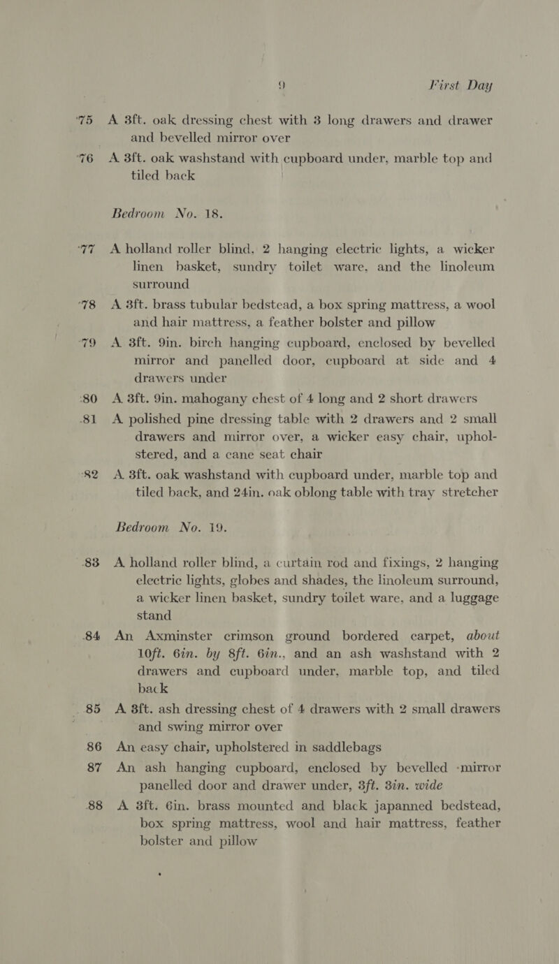‘75 80 81 R2 83 84 85 86 87 88 i) Iirst Day A 3ft. oak dressing chest with 3 long drawers and drawer and bevelled mirror over A 3ft. oak washstand with cupboard under, marble top and tiled back Bedroom No. 18. A holland roller blind. 2 hanging electric lights, a wicker Imen basket, sundry toilet ware, and the linoleum surround A 3ft. brass tubular bedstead, a box spring mattress, a wool and hair mattress, a feather bolster and pillow A. 3ft. 9in. birch hanging cupboard, enclosed by bevelled mirror and panelled door, cupboard at side and 4 drawers under A 3ft. 9in. mahogany chest of 4 long and 2 short drawers A. polished pine dressing table with 2 drawers and 2 small drawers and mirror over, a wicker easy chair, uphol- stered, and a cane seat chair A. 3ft. oak washstand with cupboard under, marble top and tiled back, and 24in. oak oblong table with tray stretcher Bedroom No. 19. A holland roller blind, a curtain red and fixings, 2 hanging electric lights, globes and shades, the linoleum surround, a wicker linen basket, sundry toilet ware, and a luggage stand An, Axminster crimson ground bordered carpet, about 10ft. 6in. by 8ft. 6in., and an ash washstand with 2 drawers and cupboard under, marble top, and tiled back A 8ft. ash dressing chest of 4 drawers with 2 small drawers and swing mirror over An easy chair, upholstered in saddlebags An ash hanging cupboard, enclosed by bevelled -mirror panelled door and drawer under, 3ft. 3in. wide A 3ft. 6in. brass mounted and black japanned bedstead, box spring mattress, wool and hair mattress, feather bolster and pillow