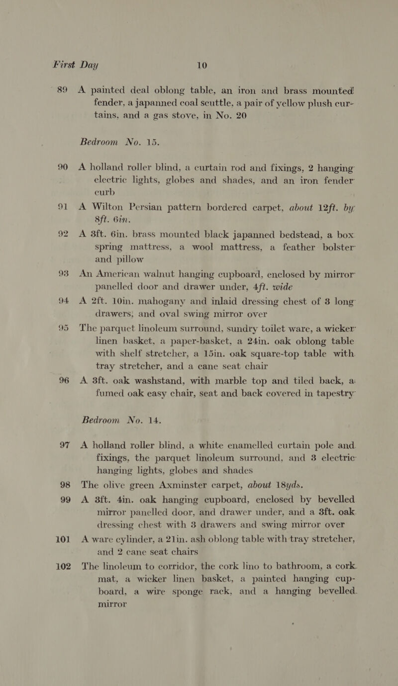 89 90 91 92 93 94 95 97 98 99 10) 102 A painted deal oblong table, an iron and brass mounted! fender, a japanned coal scuttle, a pair of yellow plush cur- tains, and a gas stove, in No. 20 Bedroom No. 15. A holland roller blind, a curtain rod and fixings, 2 hanging electric lights, globes and shades, and an iron fender curb A Wilton Persian pattern bordered carpet, about 12ft. by 8ft. Gin. A 3ft. 6in. brass mounted black japanned bedstead, a box spring mattress, a wool mattress, a feather bolster and pillow An American walnut hanging cupboard, enclosed by mirror panelled door and drawer under, 4ft. wide A 2ft. 10in. mahogany and inlaid dressing chest of 8 long drawers, and oval swing mirror over The parquet linoleum surround, sundry toilet ware, a wicker linen basket, a paper-basket, a 24in. oak oblong table with shelf stretcher, a 15in. oak square-top table with. tray stretcher, and a cane seat chair A 3ft. oak washstand, with marble top and tiled back, a fumed oak easy chair, seat and back covered in tapestry Bedroom No. 1A. A holland roller blind, a white enamelled curtain pole and. fixings, the parquet linoleum surround, and 3 electric hanging lights, globes and shades The olive green Axminster carpet, about 18yds. A 3ft. 4in. oak hanging cupboard, enclosed by bevelled mirror panelled door, and drawer under, and a 3ft. oak. dressing chest with 3 drawers and swing mirror over A ware cylinder, a 21in. ash oblong table with tray stretcher, and 2 cane seat chairs The linoleum to corridor, the cork lino to bathroom, a cork. mat, a wicker linen basket, a painted hanging cup- board, a wire sponge rack, and a hanging bevelled. mirror