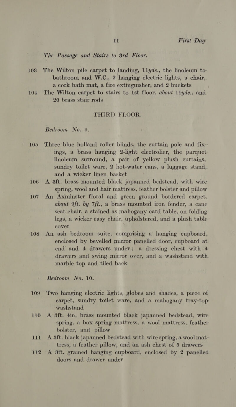 103 104 105 106 LO7 108 109 110 Lil 112 11 First Day The Passage and Stairs to 8rd Floor. The Wilton pile carpet to landing, llyds., the linoleum to: bathroom and W.C., 2 hanging electric lights, a chair,. a cork bath mat, a fire extinguisher, and 2 buckets The Wilton carpet to stairs to 1st floor, about 1lyds., and. 20 brass stair rods THIRD FLOOR. Bedroom No. 9. Three blue holland roller blinds, the curtain pole and fix- ings, a brass hanging 2-light electrolier, the parquet linoleum surround, a pair of yellow plush curtains, sundry toilet ware, 2 hot-water cans, a luggage stand.. and a wicker linen basket A 8ft. brass mounted black japanned bedstead, with wire spring, wool and hair mattress, feather bolster and pillow An Axminster floral and green ground bordered carpet. about 9ft. by 7ft., a brass mounted iron fender, a cane seat chair, a stained as mahogany card table, on folding’ legs, a wicker easy chair, upholstered, and a plush table cover An ash bedroom suite, comprising a hanging cupboard.. enclosed by bevelled mirror panelled door, cupboard at. end and 4 drawers under; a dressing chest with 4- drawers and swing mirror over, and a washstand with marble top and tiled back Bedroom No. 10. Two hanging electric lights, globes and shades, a piece of carpet, sundry toilet ware, and a mahogany tray-top: washstand A 3ft. 4in. brass mounted black japanned bedstead, wire spring, a box spring mattress, a wool mattress, feather bolster, and pillow A 3ft. black japanned bedstead with wire spring, a wool mat- tress, a feather pillow, and an ash chest of 5 drawers A 3ft. grained hanging cupboard, enclosed by 2 panelled. doors and drawer under