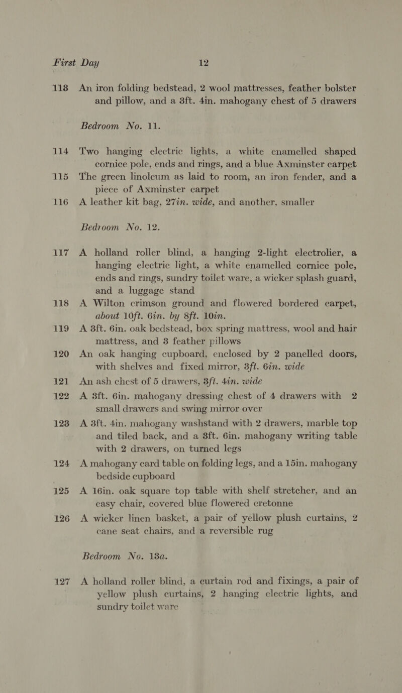 118 114 115 116 117 118 119 120 121 122 123 124 125 126 127 An iron folding bedstead, 2 wool mattresses, feather bolster and pillow, and a 3ft. 4in. mahogany chest of 5 drawers Bedroom No. 11. Two hanging electric lights, a white enamelled shaped cornice pole, ends and rings, and a blue Axminster carpet The green linoleum as laid to room, an iron fender, and a piece of Axminster carpet A leather kit bag, 27in. wide, and another, smaller Bedroom No. 12. A holland roller blind, a hanging 2-light electrolier, a hanging electric light, a white enamelled cornice pole, ends and rings, sundry toilet ware, a wicker splash guard, and a luggage stand A Wilton crimson ground and flowered bordered carpet, about 10ft. 6in. by 8ft. 10in. A 3ft. 6in. oak bedstead, box spring mattress, wool and hair mattress, and 3 feather pillows An oak hanging cupboard, enclosed by 2 panelled doors, with shelves and fixed mirror, 3ft. 6in. wide An ash chest of 5 drawers, 3ft. 4in. wide A 8ft. 6in. mahogany dressing chest of 4 drawers with 2 small drawers and swing mirror over A 3ft. 4in. mahogany washstand with 2 drawers, marble top and tiled back, and a 8ft. 6in. mahogany writing table with 2 drawers, on turned legs A mahogany card table on folding legs, and a 15in. mahogany bedside cupboard A 16in. oak square top table with shelf stretcher, and an easy chair, covered blue flowered cretonne A wicker linen basket, a pair of yellow plush curtains, 2 cane seat chairs, and a reversible rug Bedroom No. 18a. A holland roller blind, a curtain rod and fixings, a pair of yellow plush curtains, 2 hanging electric lights, and sundry toilet ware