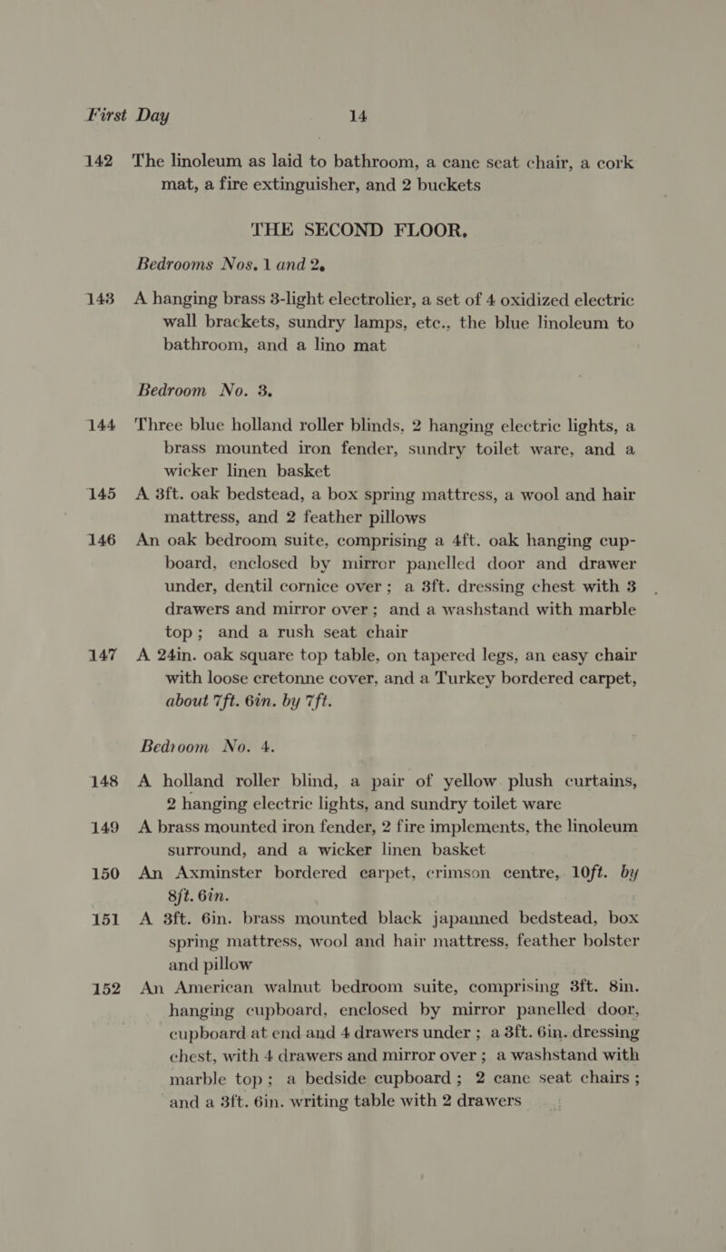 1438 144 145 146 147 148 149 150 151 152 mat, a fire extinguisher, and 2 buckets THE SECOND FLOOR, Bedrooms Nos. 1 and 2. A hanging brass 3-light electrolier, a set of 4 oxidized electric wall brackets, sundry lamps, etc., the blue linoleum to bathroom, and a lino mat Bedroom No. 3. Three blue holland roller blinds, 2 hanging electric lights, a brass mounted iron fender, sundry toilet ware, and a wicker linen basket A 3ft. oak bedstead, a box spring mattress, a wool and hair mattress, and 2 feather pillows An oak bedroom suite, comprising a 4ft. oak hanging cup- board, enclosed by mirror panelled door and drawer under, dentil cornice over; a 3ft. dressing chest with 8 drawers and mirror over; and a washstand with marble top; and a rush seat chair A 24in. oak square top table, on tapered legs, an easy chair with loose cretonne cover, and a Turkey bordered carpet, about 7ft. 6in. by 7ft. Bedioom No. 4. A holland roller blind, a pair of yellow. plush curtains, 2 hanging electric lights, and sundry toilet ware A brass mounted iron fender, 2 fire implements, the linoleum surround, and a wicker linen basket . An Axminster bordered carpet, crimson centre, 10ft. by 8ft. 6in. | A 3ft. 6in. brass mounted black japanned bedstead, box spring mattress, wool and hair mattress, feather bolster and pillow An American walnut bedroom suite, comprising 3ft. 8in. hanging cupboard, enclosed by mirror panelled door, cupboard at end and 4 drawers under ; a 3ft. 6in. dressing chest, with 4 drawers and mirror over ; a washstand with marble top; a bedside cupboard; 2 cane seat chairs ; and a 3ft. 6in. writing table with 2 drawers