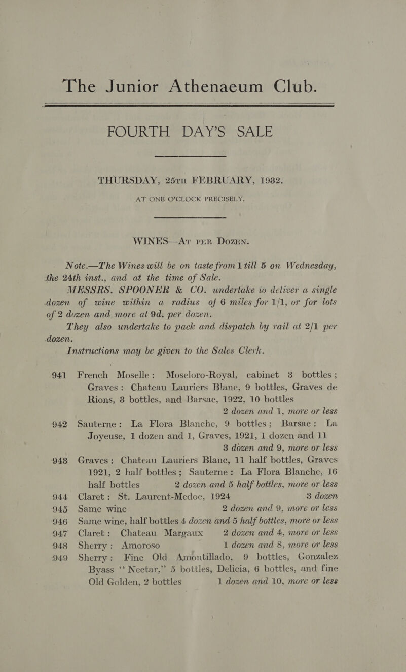 The Junior Athenaeum Club.   POURS) tam Yee secre: THURSDAY, 25TH FEBRUARY, 1932. AY ONE O’CLOCK PRECISEEY. WINES—AtT PER DOZEN. Note.—T he Wines will be on taste from 1 till 5 on Wednesday, the 24th inst., and at the time of Sale. MESSRS. SPOONER &amp; CO. undertake io deliver a single dozen of wine within a radius of 6 miles for 1/1, or for lots of 2 dozen and more at 9d. per dozen. They also undertake to pack and dispatch by rail at 2/1 per dozen. Instructions may be given to the Sales Clerk. 941 French Moselle: Moseloro-Royal, cabinet 3_ bottles ; Graves: Chateau Lauriers Blanc, 9 bottles, Graves de Rions, 3 bottles, and Barsac, 1922, 10 bottles 2 dozen and 1, more or less 942 Sauterne: La Flora Blanche, 9 bottles; Barsac: La Joyeuse, 1 dozen and 1, Graves, 1921, 1 dozen and 11 3 dozen and 9, more or less 948 Graves: Chateau Lauriers Blanc, 11 half bottles, Graves 1921, 2 half bottles; Sauterne: La Flora Blanche, 16 half bottles 2 dozen and 5 half bottles, more or less 944 Claret: St. Laurent-Medoc, 1924 3 dozen 945 Same wine 2 dozen and 9, more or less 946 Same wine, half bottles 4 dozen and 5 half bottles, more or less 947 Claret: Chateau Margaux 2 dozen and 4, more or less 948 Sherry: Amoroso 1 dozen and 8, more or less 949 Sherry: Fine Old Amontillado, 9 bottles, Gonzalez Byass ‘‘ Nectar,” 5 bottles, Delicia, 6 bottles, and fine Old Golden, 2 bottles 1 dozen and 10, more or less