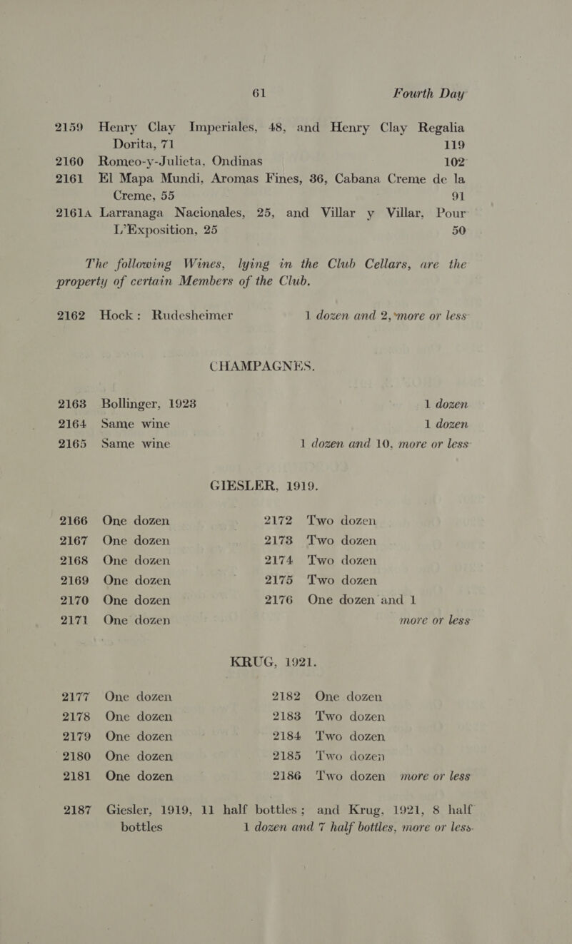 2159 Henry Clay Imperiales, 48, and Henry Clay Regalia Dorita, 71 119 2160 Romeo-y-Julieta, Ondinas 102° 2161 El Mapa Mundi, Aromas Fines, 36, Cabana Creme de la Creme, 55 91 21614 Larranaga Nacionales, 25, and Villar y Villar, Pour L’Exposition, 25 50 The following Wines, lying in the Club Cellars, are the property of certain Members of the Club. 2162 Hock: Rudesheimer 1 dozen and 2,*more or less CHAMPAGNES. 2163 Bollinger, 1923 1 dozen 2164 Same wine 1 dozen 2165 Same wine 1 dozen and 10, more or less’ GIESLER, 1919. 2166 One dozen 2172 Two dozen 2167 One dozen 2173 Two dozen 2168 One dozen 2174 Two dozen 2169 One dozen 2175 Two dozen 2170 One dozen 2176 One dozen and 1 2171 One dozen more or less KRUG, 1921. 2177 One dozen 2182 One dozen 2178 One dozen 2183 Two dozen 2179 One dozen 2184 Two dozen 2180 One dozen 2185 Two dozen 2181 One dozen 2186 Two dozen more or less 2187 Giesler, 1919, 11 half bottles; and Krug, 1921, 8 half bottles 1 dozen and 7 half bottles, more or less.