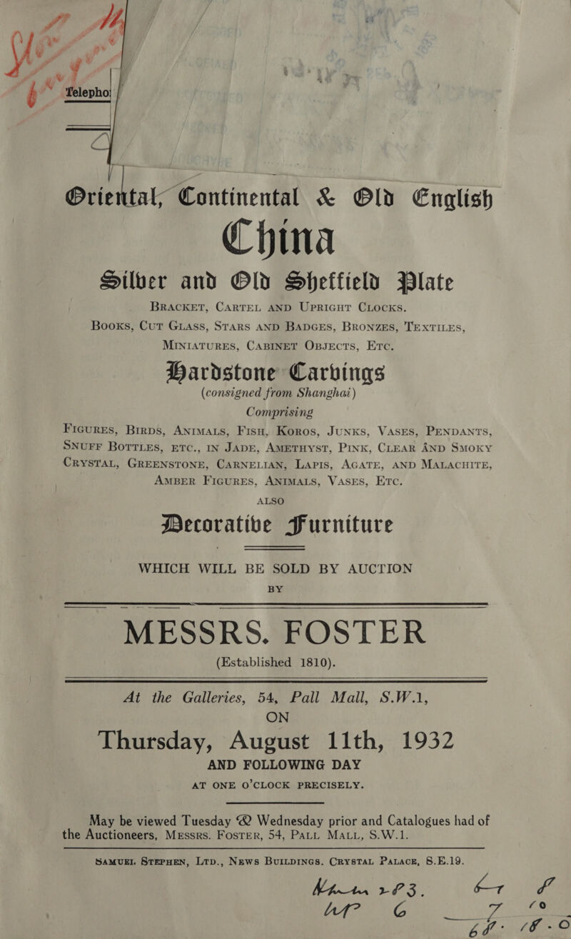  GHirdene -Kontinenthi &amp; Old English China Silver and Old Sheffield Plate BRACKET, CARTEL AND UPRIGHT CLOCKS. Books, Cut Guass, StTaRS AND BADGES, BRONZES, TEXTILES, MINIATURES, CABINET OBJECTS, ETC. Hardstone Carvings (consigned from Shanghai) Comprising Figures, Birps, ANIMALS, Fisu, Koros, JuNKs, VASES, PENDANTS, SNUFF BoTTLes, ETC., IN JADE, AMETHYST, Pink, CLEAR AND Smoky CRYSTAL, GREENSTONE, CARNELIAN, LAPIS, AGATE, AND MALACHITE, AMBER FIGURES, ANIMALS, VASES, ETC. ALSO Mecorativbe Purniture WHICH WILL BE SOLD BY AUCTION BY —$$_____. — = MESSRS. FOSTER (Established 1810). At the Galleries, 54, Pall Mall, S.W.1, ON Thursday, August 11th, 1932 AND FOLLOWING DAY AT ONE O'CLOCK PRECISELY. May be viewed Tuesday “® Wednesday prior and Catalogues had of the Auctioneers, Messrs. Foster, 54, PaLL MALL, S.W.1. SAMUEL STEPHEN, Ltp., News BuiLpInes. CrysTaL Pauace, 8.E.19.