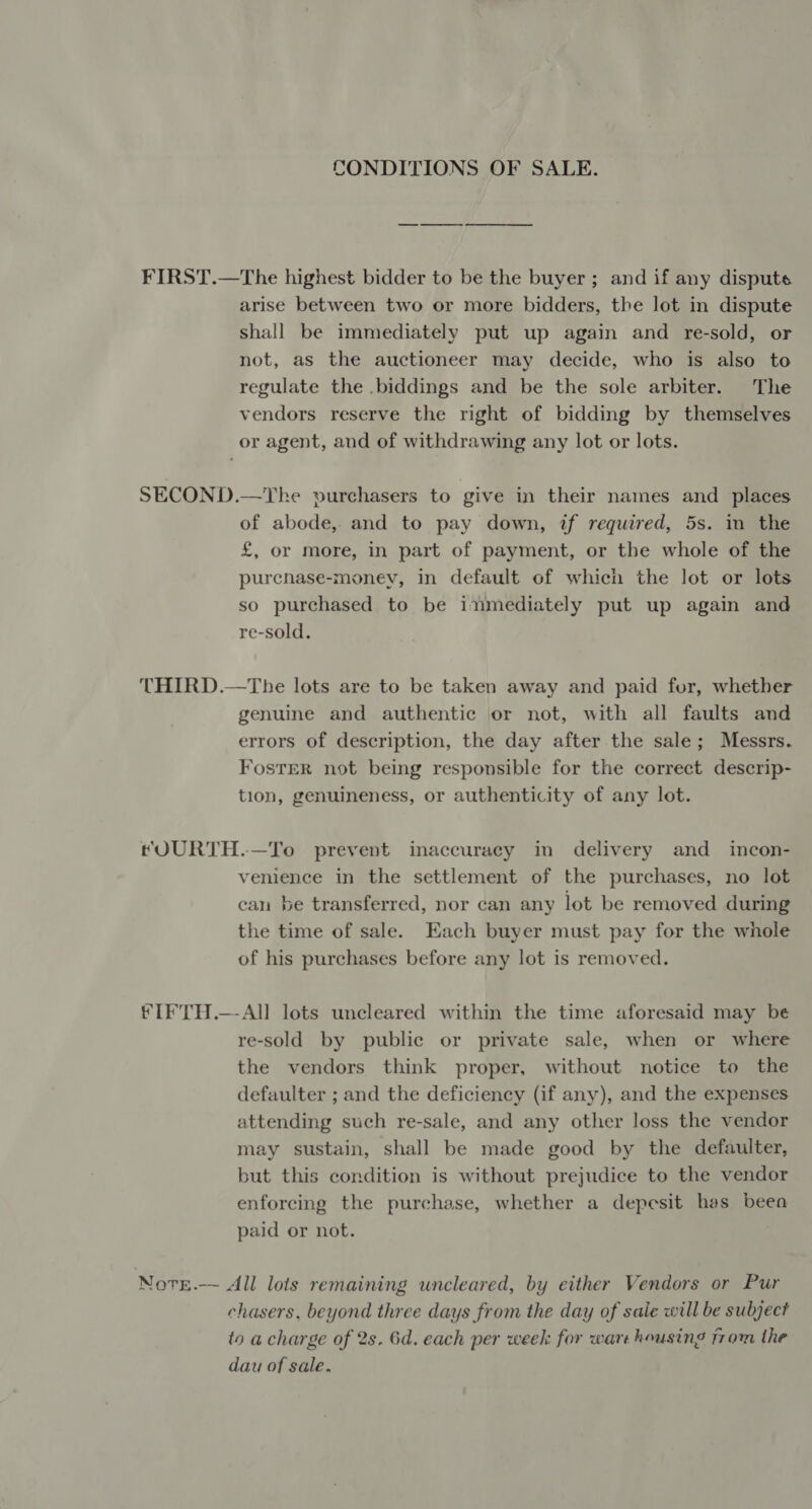 CONDITIONS OF SALE. FIRST.—The highest bidder to be the buyer ; and if any disputes arise between two or more bidders, the lot in dispute shall be immediately put up again and re-sold, or not, as the auctioneer may decide, who is also to regulate the .biddings and be the sole arbiter. The vendors reserve the right of bidding by themselves or agent, and of withdrawing any lot or lots. SECOND.—Yhe purchasers to give in their names and places of abode, and to pay down, if required, 5s. in the £, or more, in part of payment, or the whole of the purcnase-money, in default of which the lot or lots so purchased to be inmediately put up again and re-sold. THIRD.—The lots are to be taken away and paid for, whether genuine and authentic or not, with all faults and errors of description, the day after the sale; Messrs. FosTER not being responsible for the correct descrip- tion, genuineness, or authenticity of any lot. tOURTH.—To prevent inaccuracy in delivery and _ incon- venience in the settlement of the purchases, no lot can be transferred, nor can any lot be removed during the time of sale. Each buyer must pay for the whole of his purchases before any lot is removed. IF TH.—-All lots uncleared within the time aforesaid may be re-sold by public or private sale, when or where the vendors think proper, without notice to the defaulter ; and the deficiency (if any), and the expenses attending such re-sale, and any other loss the vendor may sustain, shall be made good by the defaulter, but this condition is without prejudice to the vendor enforcing the purchase, whether a depesit has beea paid or not. NotE.-~ All lots remaining uncleared, by either Vendors or Pur chasers. beyond three days from the day of sale will be subject to a charge of 2s. 6d. each per week for ware housing trom the dau of sale.