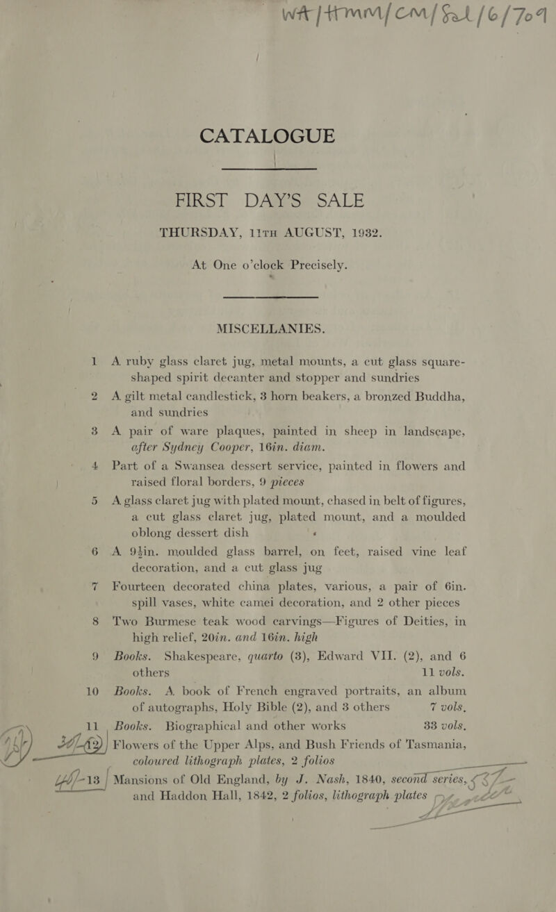 Ww [mM {CM | Sal [6/707 CATALOGUE ! Bikol DARRomSALE THURSDAY, 11rH AUGUST, 1932. At One o’clock Precisely. MISCELLANIES. 1 A ruby glass claret jug, metal mounts, a cut glass square- : shaped spirit decanter and stopper and sundries 2 A. gilt metal candlestick, 3 horn beakers, a bronzed Buddha, and sundries 3 <A pair of ware plaques, painted in sheep in landscape, after Sydney Cooper, 16in. diam. 4 Part of a Swansea dessert service, painted in flowers and raised floral borders, 9 pieces Or A glass claret jug with plated mount, chased in, belt of figures, a cut glass claret jug, plated mount, and a moulded oblong dessert dish : 6 A 9tin. moulded glass barrel, on feet, raised vine leaf decoration, and a cut glass jug 7 Fourteen decorated china plates, various, a pair of 6in. spill vases, white camei decoration, and 2 other pieces 8 Two Burmese teak wood carvings—Figures of Deities, in high relief, 20in. and 16in. high 9 Books. Shakespeare, quarto (3), Edward VII. (2), and 6 others 11 vols. 10 Books. A. book of French engraved portraits, an album of autographs, Holy Bible (2), and 3 others 7 vols, oF 11 Books. Biographical and other works 33 vols, p49) Flowers of the Upper Alps, and Bush Friends of Tasmania, coloured lithograph plates, 2 folios —_>— yb/- 13 | Mansions of Old England, by J. Nash, 1840, second : series, ay and Haddon, Hall, 1842, 2 folios, lithograph plates y+. . eA