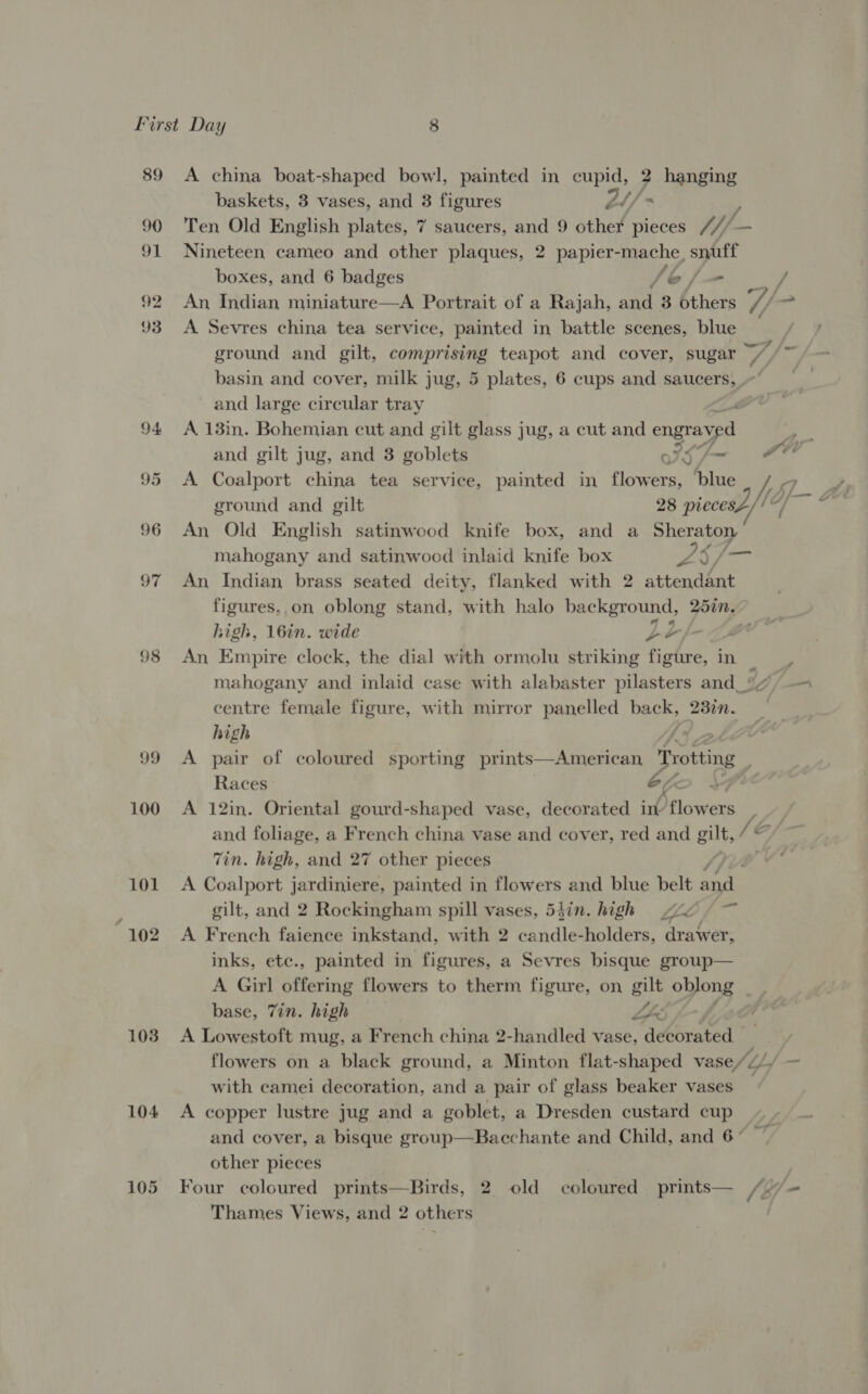 89 90 91 92 93 94 95 96 97 98 99 100 101 102 103 104 105 A china boat-shaped bowl, painted in eee ? hanging baskets, 3 vases, and 3 figures 2t/ > Ten Old English plates, 7 saucers, and 9 other pieces M/- am Nineteen cameo and other plaques, 2 papier- ws spit boxes, and 6 badges lo fan An Indian miniature—A Portrait of a Rajah, aad 3 bthers a, “ A Sevres china tea service, painted in battle scenes, blue ground and gilt, comprising teapot and cover, sugar —/ basin and cover, milk jug, 5 plates, 6 cups and saucers, ’ and large circular tray é A 13in. Bohemian cut and gilt glass jug, a cut and engrayed and gilt jug, and 3 goblets IsSh~ FH A Coalport china tea service, painted in flowers, ‘blue ground and gilt 28 piecesL// /e An Old English satinwood knife box, and a Sheraton mahogany and satinwood inlaid knife box Pan oes An Indian brass seated deity, flanked with 2 attendant figures, on oblong stand, with halo background, 251n~ high, 16in. wide Le An Empire clock, the dial with ormolu striking figure, in mahogany and inlaid case with alabaster pilasters and_| 13 /— centre female figure, with mirror panelled back, 23in. high f A pair of coloured sporting prints—American, Pig: ; Races : ‘he A 12in. Oriental gourd-shaped vase, decorated in flowers | and foliage, a French china vase and cover, red and gilt, /€ Zin. high, and 27 other pieces A Coalport jardiniere, painted in flowers and blue belt A462 gilt, and 2 Rockingham spill vases, 53in. high sve ¢ ~ A French faience inkstand, with 2 candle- holders, drawer, inks, ete., painted in figures, a Sevres bisque group— A Girl offering flowers to therm figure, on gilt oblong . base, Tin. high ips: : A Lowestoft mug, a French china 2-handled vase, decorated © : flowers on a black ground, a Minton flat-shaped vase/ZL/ : with camei decoration, and a pair of glass beaker vases A copper lustre jug and a goblet, a Dresden custard cup and cover, a bisque group—Bacchante and Child, and 6° other pieces | Four coloured prints—Birds, 2. old coloured prints— /./ + Thames Views, and 2 others / we