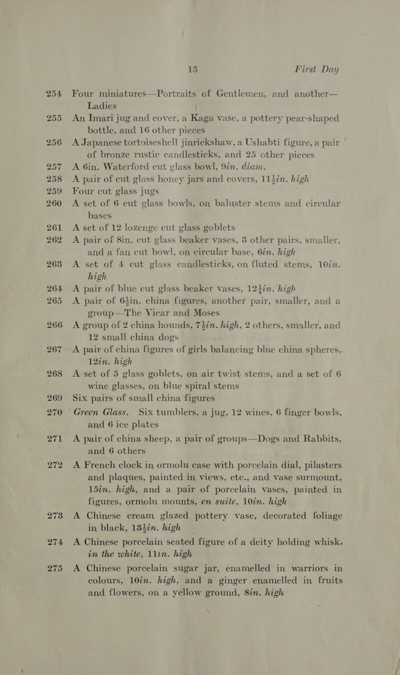 272 273 274 275 Ba Iirst Day Four miniatures—Portraits of Gentlemen, and another— Ladies An Imari jug and cover, a Kaga vase, a pottery pear-shaped bottle, and 16 other pieces A Japanese tortoiseshell jinrickshaw, a Ushabti figure, a pair of bronze rustic candlesticks, and 25 other pieces A 6in. Waterford cut glass bowl, 97n. diam. A pair of cut glass honey jars and covers, 114in. high Four cut glass jugs A set of 6 cut glass bowls, on baluster stems and circular bases A set of 12 lozenge cut glass goblets A pair of 8in. cut glass beaker vases, 3 other pairs, smaller, and a fan cut bowl, on circular base, 6in. high A set of 4 cut glass candlesticks, on fluted stems, 10in. high A pair of blue cut glass beaker vases, 124in. high A pair of 64in. china figures, another pair, smaller, and a group—The Vicar and Moses A group of 2 china hounds, 7}in. high, 2 others, smaller, and 12 small china dogs A pair of china figures of girls balancing blue china spheres, 12in. high A set of 5 glass goblets, on air twist stems, and a set of 6 wine glasses, on blue spiral stems Six pairs of small china figures Green Glass. Six tumblers, a jug, 12 wines, 6 finger bowls, and 6 ice plates A. pair of china sheep, a pair of Braue ae and Rabbits, and 6 others A French clock in ormolu case with porcelain dial, pilasters and plaques, painted in views, etc., and vase surmount, 15in. high, and a pair of porcelain vases, painted in figures, ormolu mounts, en suite, 10in. high A Chinese cream glazed pottery vase, decorated foliage in black, 134in. high A Chinese porcelain seated figure of a deity holding whisk, in the white, llin. high A Chinese porcelain sugar jar, enamelled in warriors in colours, 10in. high, and a ginger enamelled in fruits and flowers, on a yellow ground, 8in. high