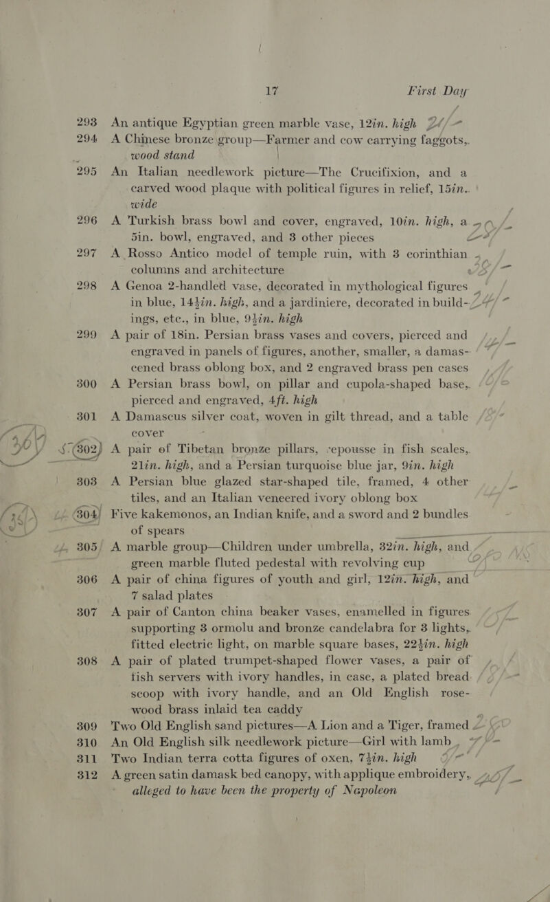293 294 299 604) 308 309 310 311 312 La First Day An antique Egyptian green marble vase, 12in. high 2// A Chinese bronze group—Farmer and cow carrying fagegots,, wood stand | An Italian needlework picture—The Crucifixion, and a carved wood plaque with political figures in relief, 157n.. wide eolumns and architecture ings, etc., in blue, 94in. high A pair of 18in. Persian brass vases and covers, pierced and cened brass oblong box, and 2 engraved brass pen cases A Persian brass bowl, on pillar and cupola-shaped base.,. pierced and engraved, 4ft. high A Damascus silver coat, woven in gilt thread, and a table cover A pair of Tibetan bronze pillars, sepousse in fish scales, 21in. high, and a Persian turquoise blue jar, 9in. high A Persian blue glazed star-shaped tile, framed, 4 other tiles, and an Italian veneered ivory oblong box Five kakemonos, an Indian knife, and a sword and 2 bundles of spears green marble fluted pedestal with revolving cup 7 salad plates | A pair of Canton china beaker vases, enamelled in figures supporting 3 ormolu and bronze candelabra for 3 lights,, fitted electric light, on marble square bases, 224in. high fish servers with ivory handles, in case, a plated bread scoop with ivory handle, and an Old English rose- wood brass inlaid tea caddy An Old English silk needlework picture—Girl with lamb _, Two Indian terra cotta figures of oxen, 74in. high Ye alleged to have been the property of Napoleon ok i ,
