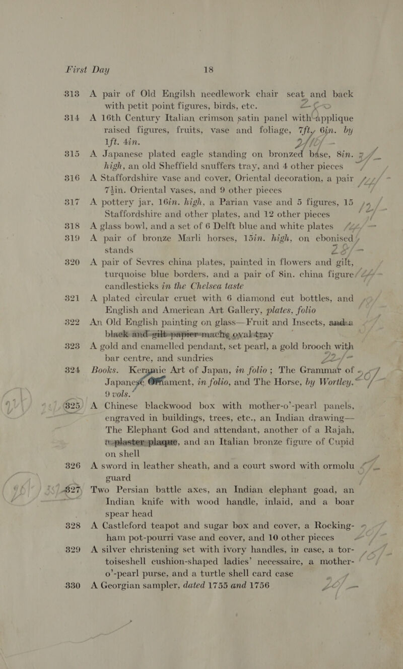 B13 314 330 A pair of Old Engilsh needlework chair a and back with petit point figures, birds, etc. a K ; A 16th Century Italian crimson satin panel with’ Bvciite raised figures, fruits, vase and foliage, 7ft, Gin. by 1ft. din. fib] ‘ A. Japanese plated eagle standing on Ruled ee Sin. high, an old Sheffield snuffers tray, and 4 other pieces 74in. Oriental vases, and 9 other pieces A. pottery jar, 16in. high, a Parian vase and 5 figures, 15 Staffordshire and other plates, and 12 other pieces / &amp; \ = 0/7, stands 26 A. pair of Sevres china plates, painted in flowers and oilt, candlesticks in the Chelsea taste English and American Art Gallery, plates, folio black and-eilt-papreremache ovaltray A gold and enamelled pendant, set pearl, a gold brooch with bar centre, and sundries Ze) Japanese Ofhament, in folio, and The Horse, by Wortley 9 vols. A Chinese blackwood box with mother-o’-pearl panels, engraved in buildings, trees, etc., an Indian drawing— The Elephant God and attendant, another of a Rajah, taplastersplagme, and an Italian bronze figure of Cupid on shell guard Indian knife with wood handle, inlaid, and a_ boar spear head A Castleford teapot and sugar box and cover, a Rocking- A silver christening set with ivory handles, in case, a tor- 4 o’-pearl purse, and a turtle shell card case oo A Georgian sampler, dated 1755 and 1756 Lo =