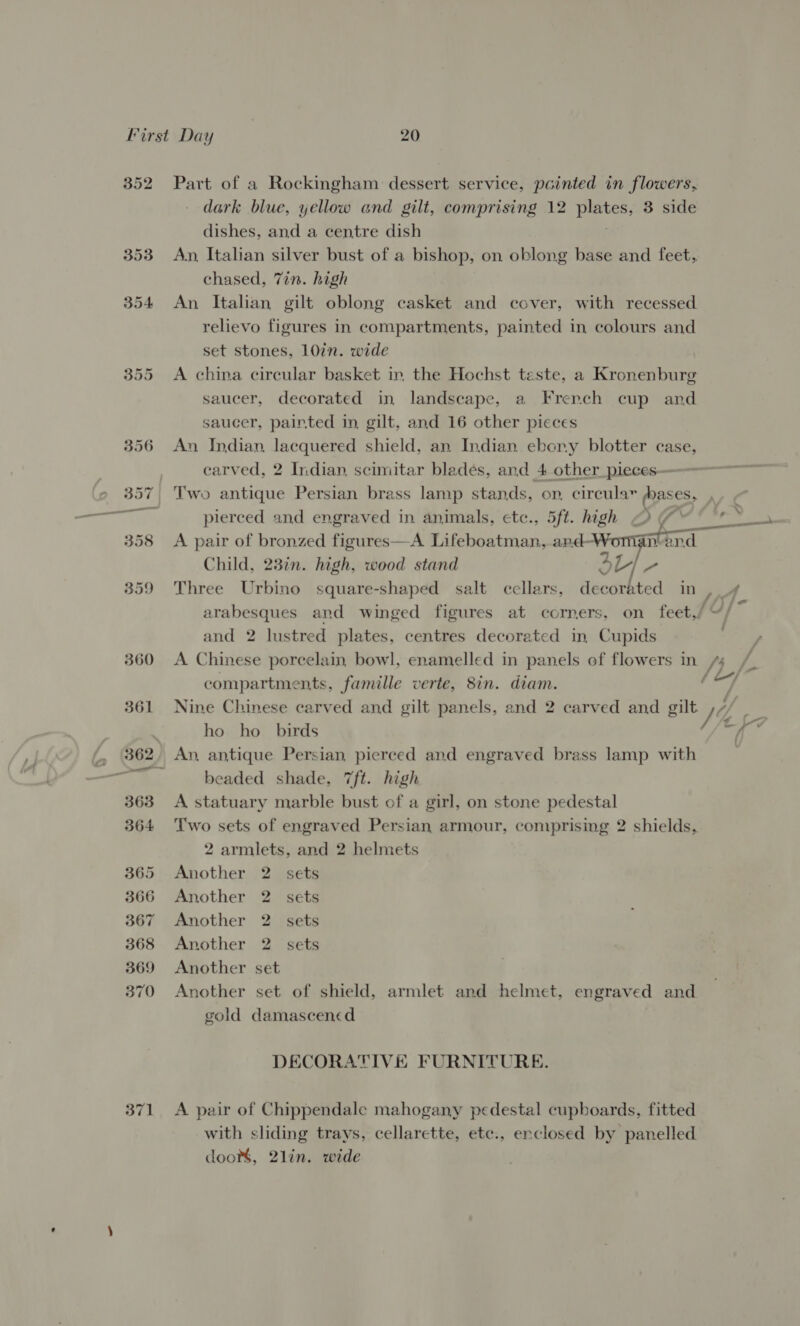 371 Part of a Rockingham dessert service, pointed in flowers, dark blue, yellow and gilt, comprising 12 ae 3 side dishes, and a centre dish An, Italian silver bust of a bishop, on oblong base and feet, An Italian gilt oblong casket and cover, with recessed relievo figures in compartments, painted in colours and set stones, 107n. wide A china circular basket in. the Hochst taste, a Kronenburg saucer, decorated in landscape, a French cup and An Indian, lacquered shield, an Indian ebony blotter case, carved, 2 Indian, scimitar blades, and 4 other_pieces——— Two antique Persian brass lamp stands, op, circular (bases, pierced and engraved in animals, etc., 5ft. high OY “* ~ A pair of bronzed figures—A Lifeboatman, and-Woma. nand Child, 23¢n. high, wood stand 3 Ly - Three Urbino square-shaped salt cellars, decorated in , arabesques and winged figures at corners, on feet,/ “/ q and 2 lustred plates, centres decorated in. Cupids A Chinese porcelain, bowl, enamelled in panels of flowers in | compartments, famille verte, 8in. diam. Nine Chinese carved and gilt panels, and 2 carved and gilt. he. =e a i, 7 ho ho birds An, antique Persian, pierced and engraved brass lamp with beaded shade, 7ft. high A statuary marble bust of a girl, on stone pedestal Two sets of engraved Persian armour, comprising 2 shields, 2 armlets, and 2 helmets Another 2 sets Another 2 sets Another 2 sets Another 2. sets Another set Another set of shield, armlet and helmet, engraved and gold damascencd DECORATIVE FURNITURE. A pair of Chippendale mahogany pedestal cupboards, fitted with sliding trays, cellarette, ete., enclosed by panelled doo, 2lin. wide