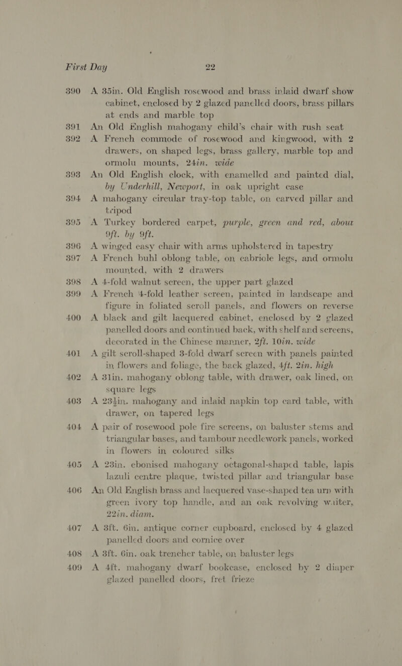 390 391 392 393 394 395 396 397 398 399 400 A, 35m. Old English rosewood and brass inlaid dwarf show cabinet, enclosed by 2 glazed panelled doors, brass pillars at ends and marble top An Old English mahogany child’s chair with rush seat A French commode of rosewood and kingwood, with 2 drawers, on shaped legs, brass gallery, marble top and ormolu mounts, 24in. wide An Old English clock, with enamelled and painted dial, by Underhill, Newport, in oak upright case A mahogany circular tray-top table, on carved pillar and tcipod A Turkey bordered carpet, purple, green and red, about Oft. by ft. A winged easy chair with arms upholstered in tapestry A French buhl oblong table, on cabricle legs, and ormolu mounted, with 2 drawers A 4-fold walnut screen, the upper part glazed A. French 4-fold leather screen, painted in landscape and figure in foliated scroll panels, and flowers on reverse A. black and gilt lacquered cabinet, enclosed by 2 glazed panelled doors and continued back, with shelf and screens, decorated in, the Chinese manner, 2ft. 10in. wide A gilt scroll-shaped 3-foid dwarf screen with panels painted in, flowers and foliage, the back glazed, 4ft. 2in. high A 3lin. mahogany oblong table, with drawer, oak lined, on square legs A 23tin. mahogany and inlaid napkin top card table, with drawer, on tapered legs A pair of rosewood pole fire screens, on baluster stems and triangular bases, and tambour needlework panels, worked in flowers in coloured silks A 23in. ebonised mahogany octagonal-shaped table, lapis lazuli centre plaque, twisted pillar and triangular base An Old English brass and lacquered vase-shaped tea urn with green ivory top handle, and an oak revolving wuiter, 22in. diam. A. 3ft. 6in. antique corner cupboard, enclosed by 4 glazed panelled doors and cornice over A 3ft. 6in. oak trencher table, on baluster legs A 4ft. mahogany dwarf bookcase, enclosed by 2 diaper glazed panelled doors, fret frieze