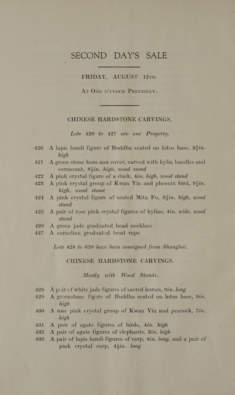 SECOND” DAS@S see FRIDAY, AUGUST 12Tx. At ONE oO’CLOCK PRECISELY. CHINESE HARDSTONE CARVINGS. Lots 420 to 427 are one Property. A lapis lazuli figure of Buddha seated on lotus base, 32in. high A green stone koro and cover, carved with kylin handles and surmount, 84in. high, wood stand A pink crystal figure of a duck, 4in. high, wood stand A pink crystal group of Kwan Yin and phoenix bird, 94in. high, wood stand A pink crystal figure of seated Mita Fu, 347n. high, wood stand A pair of rose pink crystal figures of kylins, 4¢n. wide, wood stand A green jade graduated bead necklace A carnelian graduated bead rope Lots 428 to 659 have been consigned from Shanghai. CHINESE HARDSTONE CARVINGS. Mostly with Wood Stands. A pcir of white jade figures of sacred horses, 9in. long A. greenstone figure of Buddha seated on lotus base, 92n. high A rose pink crystal group of Kwan Yin and peacock, 7in. high A pair of agate figures of birds, 4in. high A pair of agate figures of elephants, 37n. high A pair of lapis lazuli figures of carp, 4¢n. long, and a pair of pink crystal carp, 44in. long