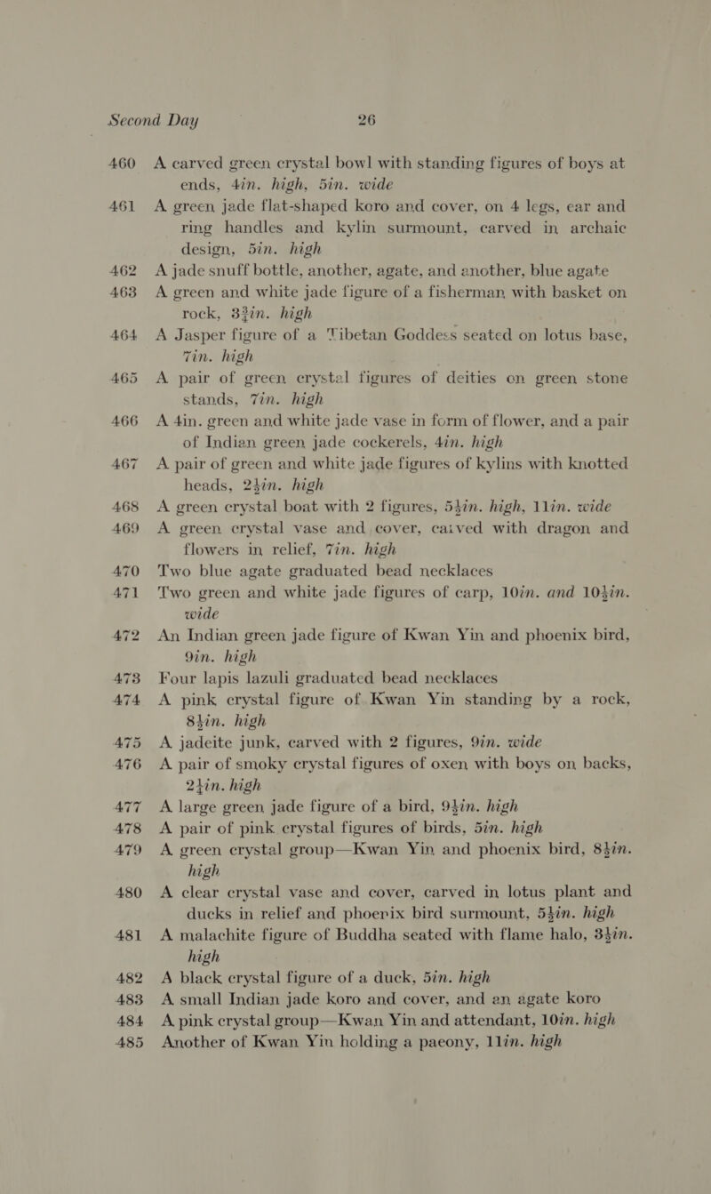 460 461 A carved green crystal bowl with standing figures of boys at ends, 4in. high, 5in. wide A green jade flat-shaped koro and cover, on 4 legs, ear and ring handles and kyhn surmount, carved in archaic design, 52n. high A jade snuff bottle, another, agate, and another, blue agate A green and white jade figure of a fisherman, with basket on rock, 33in. high A Jasper figure of a Tibetan Goddess seated on lotus hase, Tin. high A pair of green crystal figures of deities en green stone stands, Tin. high A 4in. green and white jade vase in form of flower, and a pair of Indian green jade cockerels, 4in. high A pair of green and white jade figures of kylms with knotted heads, 24in. high A green crystal boat with 2 figures, 547n. high, 1lin. wide A green crystal vase and, cover, caived with dragon and flowers in relief, 7in. high Two blue agate graduated bead necklaces Two green and white jade figures of carp, 10in. and 103in. wide An Indian green jade figure of Kwan Yin and phoenix bird, 9in. high Four lapis lazuli graduated bead necklaces A pink crystal figure of Kwan Yin standing by a rock, 8hin. high A jadeite junk, carved with 2 figures, 9in. wide A pair of smoky crystal figures of oxen with boys on backs, 21in. high A large green, jade figure of a bird, 94in. high A pair of pink crystal figures of birds, 5in. high A. green crystal group—Kwan Yin and phoenix bird, 8$in. high A clear crystal vase and cover, carved in lotus plant and ducks in relief and phoerix bird surmount, 54in. high A malachite figure of Buddha seated with flame halo, 34%n. high A black crystal figure of a duck, 5in. high A small Indian jade koro and cover, and an agate koro A. pink crystal group—Kwan Yin and attendant, 10in. high Another of Kwan Yin holding a paeony, llin. high