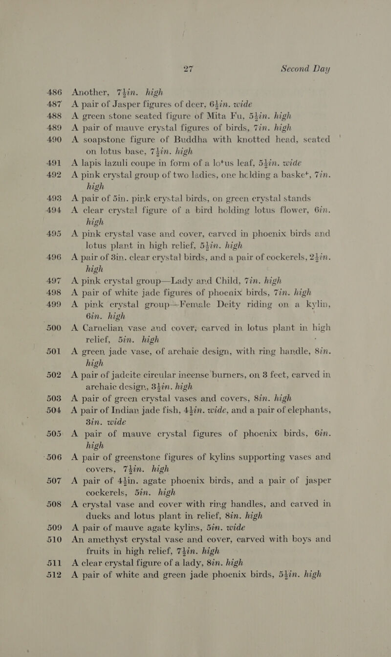 Another, 74hin. high A pair of Jasper figures of deer, 64in. wide A green stone seated figure of Mita Fu, 54in. high A pair of mauve crystal figures of birds, Zin. high A soapstone figure of Buddha with knotted head, seated on lotus base, 747n. high A lapis lazuli coupe in form of a lotus leaf, 547n. wide A pink crystal group of two ladies, one hclding a basket, Tin. high A pair of 5in. pink crystal birds, on green crystal stands A clear crystal figure of a bird holding lotus flower, 67n. high A pink crystal vase and cover, carved in phoenix birds and Iotus plant in high relief, 547n. high A pair of 3in. clear crystal birds, and a pair of cockerels, 24in. high A. pink crystal group—Lady and Child, 7in. high A. pair of white jade figures of phoenix birds, 7in. high A. pink crystal group—Female Deity riding on a kylin, 6in. high A. Carnelian vase and cover; carved in lotus plant in high relief, 57n. high A green, jade vase, of archaic design, with ring handle, 87n. high A pair of jadeite circular incense burners, on, 3 feet, carved in archaic design, 347n. high A. pair of green crystal vases and covers, 8in. high A pair of Indian jade fish, 447n. wide, and a pair of elephants, 3in. wide A pair of mauve crystal figures of phoenix birds, 67n. high A pair of greenstone figures of kylins supporting vases and covers, 74in. high A pair of 44in. agate phoenix birds, and a pair of Jasper cockerels, 5in. high A crystal vase and cover with ring handles, and carved in ducks and lotus plant in relief, 8in. high A pair of mauve agate kylins, 5in. wide An amethyst crystal vase and cover, carved with boys and fruits in high relief, 74¢n. high A clear crystal figure of a lady, 8in. high A pair of white and green jade phoenix birds, 5}7n. high