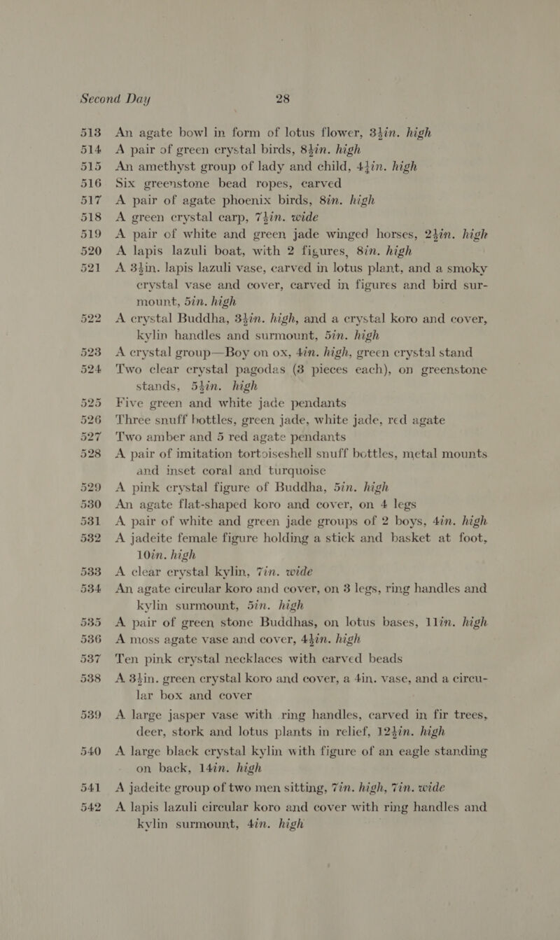 eran Or Gr hb bt bo bo =I Ooi Or ioe) wr ho ad 5§ wy o An agate bowl in form of lotus flower, 347in. high A pair of green crystal birds, 847n. high An amethyst group of lady and child, 447. high Six greenstone bead ropes, carved A pair of agate phoenix birds, 8in. high A green crystal carp, 747in. wide A pair of white and green jade winged horses, 24in. high A lapis lazuli boat, with 2 figures, 8in. high A 3hin. lapis lazuli vase, carved in lotus plant, and a smoky crystal vase and cover, carved in figures and bird sur- mount, 5in. high A crystal Buddha, 34in. high, and a crystal koro and cover, kylin handles and surmount, 5in. high A crystal group—Boy on ox, 4in. high, green crystal stand Two clear crystal pagodas (8 pieces each), on greenstone stands, 54in. high Five green and white jade pendants Three snuff bottles, green jade, white jade, red agate Two amber and 5 red agate pendants A pair of imitation tortoiseshell snuff bottles, metal mounts and inset coral and turquoise A pink crystal figure of Buddha, 5in. high An agate flat-shaped koro and cover, on 4 legs A pair of white and green jade groups of 2 boys, 4in. high A jadeite female figure holding a stick and basket at foot, 10in. high A clear crystal kylin, 7in. wide An, agate circular koro and cover, on 3 legs, rmg handles and kylin surmount, 5in. high A pair of green stone Buddhas, on lotus bases, llin. high A moss agate vase and cover, 44in. high Ten pink crystal necklaces with carved beads A 3tin. green crystal koro and cover, a 4in. vase, and a circu- lar box and cover A large jasper vase with ring handles, carved in fir trees, deer, stork and lotus plants in relief, 124in. high A large black crystal kylin with figure of an eagle standing on back, 14¢n. high A jadeite group of two men sitting, Tin. high, Tin. wide A lapis lazuli circular koro and cover with ring handles and kvlin surmount, 4in. high .