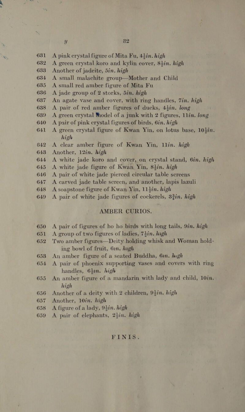 'S 631 632 633 634 635 636 637 638 639 640 Yy 82 A pink crystal figure of Mita Fu, 44in. high A green crystal koro and kylin cover, 84in. high Another of jadeite, 5in. high A small malachite group—Mother and Child A small red amber figure of Mita Fu A jade group of 2 storks, 5in. high An agate vase and cover, with ring handles, Tin. high A pair of red amber figures of ducks, 43in. long A green crystal Yhodel of a junk with 2 figures, 1lin. long A pair of pink crystal figures of birds, 6in. high A green crystal figure of Kwan Yin, on lotus base, 103in. high A clear amber figure of Kwan Yin, llin. high Another, 12in. high A white jade koro and cover, on crystal stand, 6in. high A white jade figure of Kwan Yin, 83in. high A pair of white jade pierced circular table screens A. carved jade table screen, and another, lapis lazuli A soapstone figure of Kwan Yin, 114in. high A pair of white jade figures of cockerels, 33in. high AMBER CURIOS. A pair of figures of bo ho birds with long tails, 97n. high A group of two figures of ladies, 73in. hagh Two amber figures—Deity holding whisk and Woman hold- ing bowl of fruit, 6on. hagh An amber figure of a seated Buddha, 62n. hugh A pair of phoenix supporting vases and covers with ring handles, 640n. high An amber figure of a mandarin with lady and child, 10in. high Another of a deity with 2 children, 93in. high Another, 10in. high A figure of a lady, 93in. high A. pair of elephants, 2}in. high FINIS.
