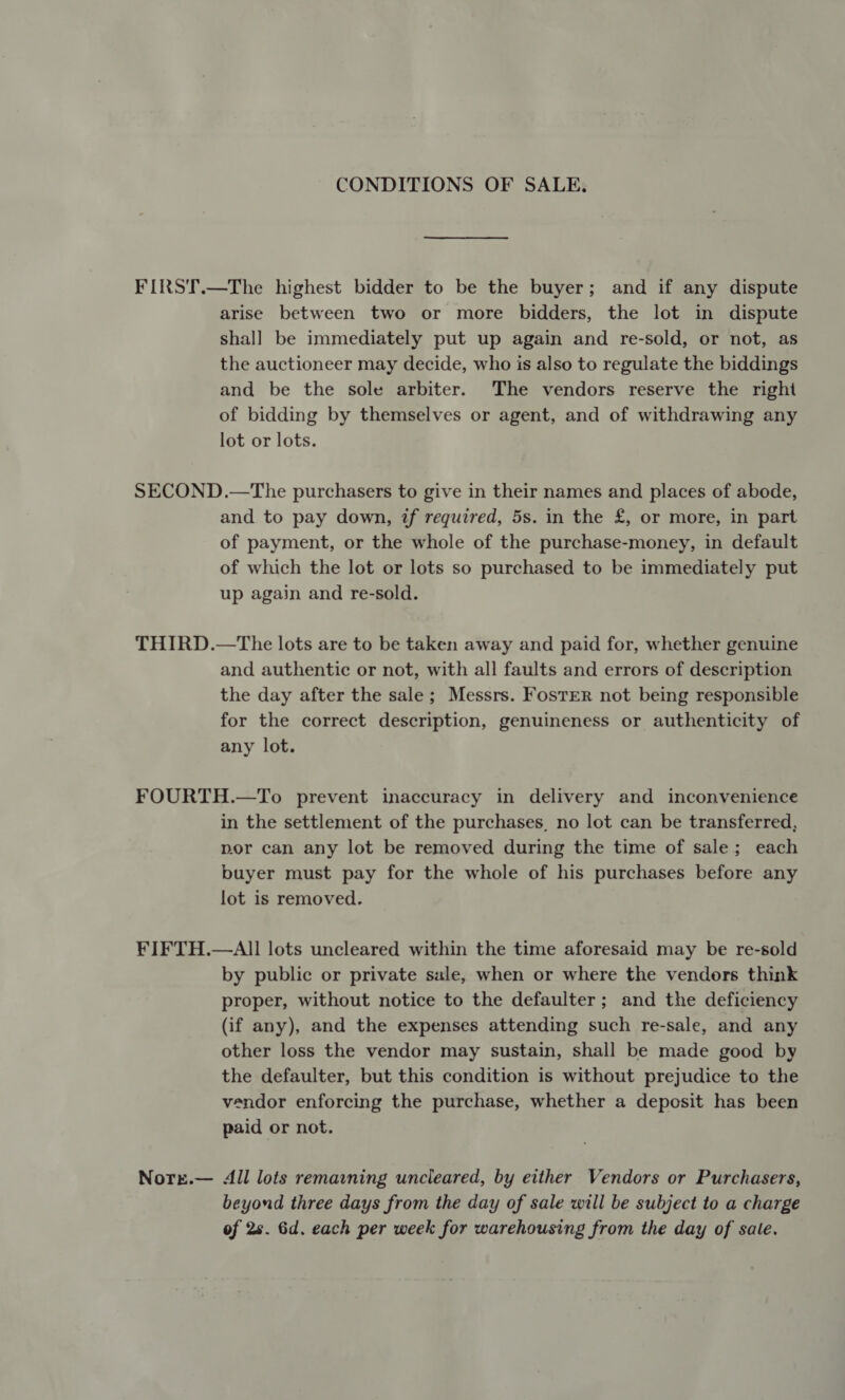 CONDITIONS OF SALE. FIRST.—The highest bidder to be the buyer; and if any dispute arise between two or more bidders, the lot in dispute shal] be immediately put up again and re-sold, or not, as the auctioneer may decide, who is also to regulate the biddings and be the sole arbiter. The vendors reserve the right of bidding by themselves or agent, and of withdrawing any lot or lots. SECOND.—The purchasers to give in their names and places of abode, and to pay down, if required, 5s. in the £, or more, in part of payment, or the whole of the purchase-money, in default of which the lot or lots so purchased to be immediately put up again and re-sold. THIRD.—tThe lots are to be taken away and paid for, whether genuine and authentic or not, with all faults and errors of description the day after the sale; Messrs. Foster not being responsible for the correct description, genuineness or authenticity of any lot. FOURTH.—To prevent inaccuracy in delivery and inconvenience in the settlement of the purchases, no lot can be transferred, por can any lot be removed during the time of sale; each buyer must pay for the whole of his purchases before any lot is removed. FIFTH.—AIll lots uncleared within the time aforesaid may be re-sold by public or private sale, when or where the vendors think proper, without notice to the defaulter; and the deficiency (if any), and the expenses attending such re-sale, and any other loss the vendor may sustain, shall be made good by the defaulter, but this condition is without prejudice to the vendor enforcing the purchase, whether a deposit has been paid or not. Norre.— All lots remarning uncleared, by either Vendors or Purchasers, beyond three days from the day of sale will be subject to a charge of 2s. Gd. each per week for warehousing from the day of sale.