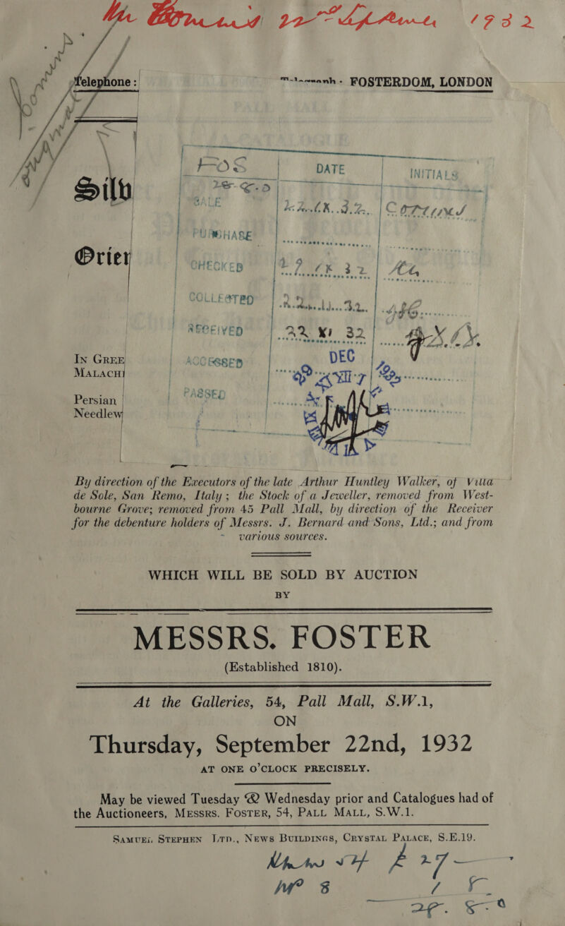 M1 wmanh « FOSTERDOM, LONDON  im t-O &gt; | DATE ) INITIA} ph eh oe fle, oY . of AK..9 [: OTT tM S / HECKEB 7 KF 372 | C4, COLLE@TB * ie 4 0 2 Be » aoe he whdece 2.2... wae se 4] an | AOC SSSFEB | DEC yp ALACH | Bat Sap eller |p Persian PASSED re Needlew : |   By direction of the Ewecutors of the late Arthur Huntley Walker, of Vita de Sole, San Remo, Italy; the Stock of a Jeweller, removed from West- bourne Grove; removed from 45 Pall Mall, by direction of the Receiver for the debenture holders of Messrs. J. Bernard and Sons, Ltd.; and from ~ various sources. WHICH WILL BE SOLD BY AUCTION BY MESSRS. FOSTER (Established 1810).   At the Galleries, 54, Pall Mall, S.W.1, ON Thursday, September 22nd, 1932 AT ONE O’CLOCK PRECISELY. May be viewed Tuesday ® Wednesday prior and Catalogues had of the Auctioneers, Messrs. FosTEr, 54, PALL MALL, S.W.1.  Samui. STEPHEN JTp., News Buiitpines, Crystat Paracr, 8.E.19. Pe ig? (ea ge Wi? 3 ie an ; rane oe ae amie a