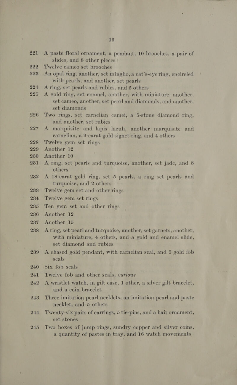 244. 245 15 A. paste floral ornament, a pendant, 10 brooches, a pair of slides, and 8 other pieces Twelve cameo set brooches An, opal ring, another, set intaglio, a cat’s-eye ring, encircled with pearls, and another, set pearls A ring, set pearls and rubies, and 5 others A gold ring, set enamel, another, with miniature, another, set cameo, another, set pearl and diamonds, and another, set diamonds Two rings, set carnelian camei, a 5-stone diamond ring, and another, set rubies A marquisite and lapis lazuli, another marquisite and carnelian, a 9-carat gold signet ring, and 4 others Twelve gem set rings Another 12 Another 10 A ring, set pearls and turquoise, another, set jade, and 8 others A 18-carat gold ring, set 5 pearls, a ring set pearls and turquoise, and 2 others Twelve gem set and other rings Twelve gem set rings Ten gem set and other rings Another 12 Another 15 A ring, set pearl and turquoise, another, set garnets, another, with miniature, 4 others, and a gold and enamel slide, set diamond and rubies A chased gold pendant, with carnelian seal, and 5 gold fob seals Six fob seals Twelve fob and other seals, various A wristlet watch, in gilt case, 1 other, a silver gilt bracelet, and a coin bracelet Three imitation pearl necklets, an imitation pearl and paste necklet, and 5 others Twenty-six pairs of earrings, 5 tie-pins, and a hair ornament, set stones Two boxes of jump rings, sundry copper and silver coins, a quantity of pastes in tray, and 16 watch movements