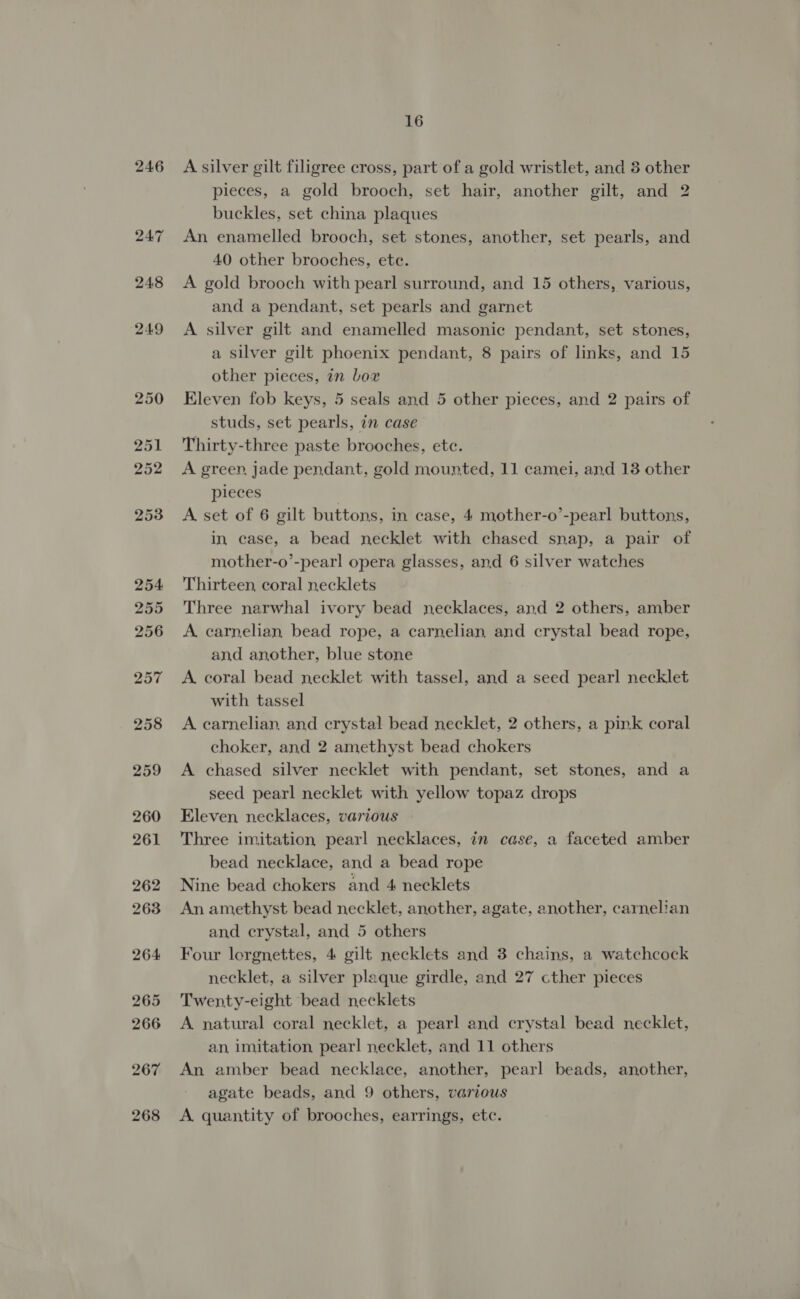 267 268 16 A silver gilt filigree cross, part of a gold wristlet, and 3 other pieces, a gold brooch, set hair, another gilt, and 2 buckles, set china plaques An enamelled brooch, set stones, another, set pearls, and 40 other brooches, ete. A gold brooch with pearl surround, and 15 others, various, and a pendant, set pearls and garnet A silver gilt and enamelled masonic pendant, set stones, a silver gilt phoenix pendant, 8 pairs of links, and 15 other pieces, in Lox Eleven fob keys, 5 seals and 5 other pieces, and 2 pairs of studs, set pearls, in case Thirty-three paste brooches, etc. A green, jade pendant, gold mounted, 11 camei, and 13 other pieces A set of 6 gilt buttons, in case, 4 mother-o’-pearl buttons, in case, a bead necklet with chased snap, a pair of mother-o’-pearl opera glasses, and 6 silver watches Thirteen, coral necklets Three narwhal ivory bead necklaces, and 2 others, amber A carnelian bead rope, a carnelian and crystal bead rope, and another, blue stone A. coral bead necklet with tassel, and a seed pearl necklet with tassel A carnelian, and crystal bead necklet, 2 others, a pink coral choker, and 2 amethyst bead chokers A chased silver necklet with pendant, set stones, and a seed pearl necklet with yellow topaz drops Eleven, necklaces, various Three imitation pearl necklaces, in case, a faceted amber bead necklace, and a bead rope Nine bead chokers and 4 necklets An amethyst bead necklet, another, agate, another, carnelian and crystal, and 5 others Four lorgnettes, 4 gilt necklets and 3 chains, a watchcock necklet, a silver plaque girdle, and 27 cther pieces Twenty-eight bead necklets A natural coral necklet, a pearl and crystal bead necklet, an, imitation pearl necklet, and 11 others An amber bead necklace, another, pearl beads, another, agate beads, and 9 others, various A quantity of brooches, earrings, etc.