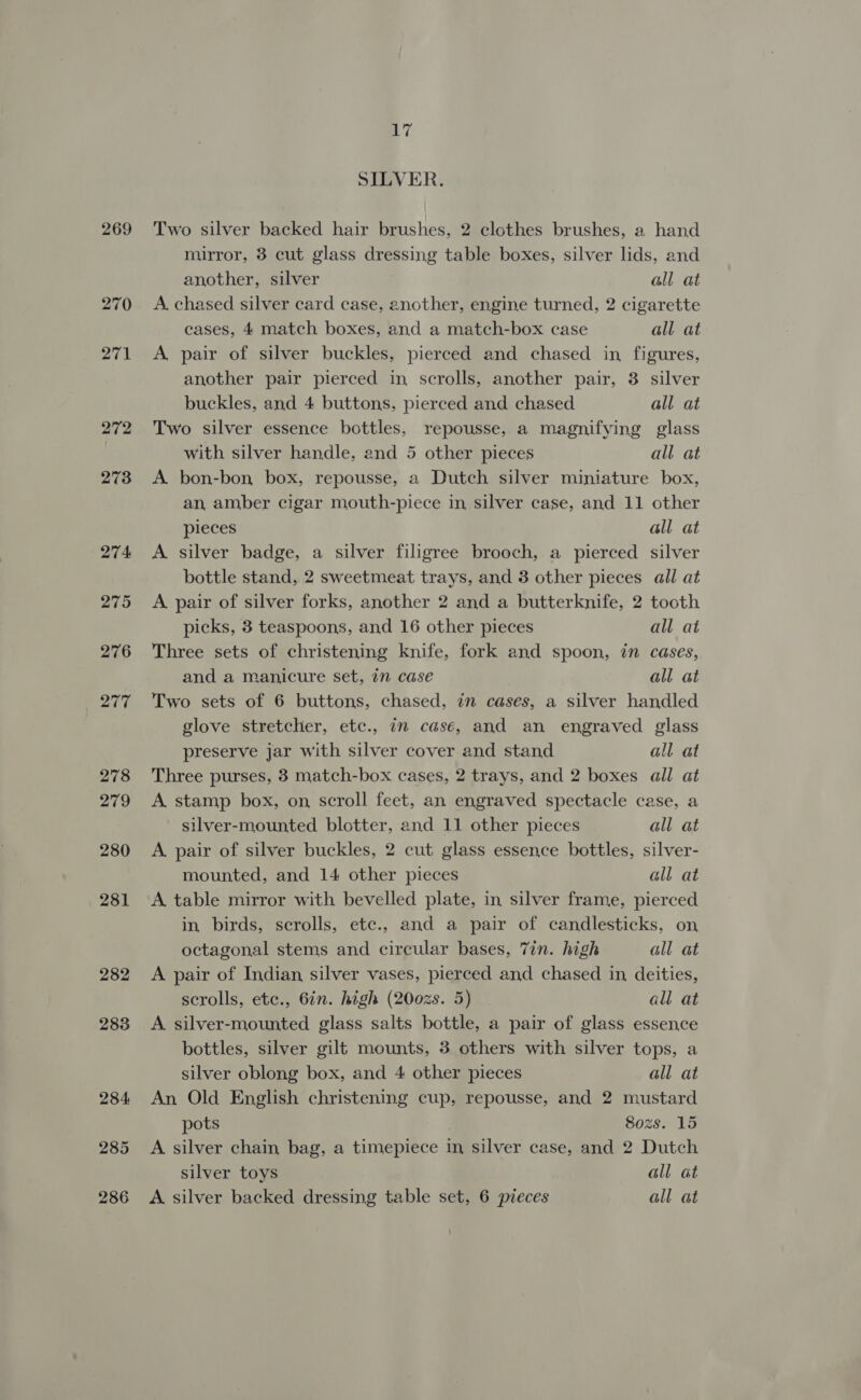 269 270 271 282 283 284, 285 SILVER. Two silver backed hair brushes, 2 clothes brushes, a hand mirror, 8 cut glass dressing table boxes, silver lids, and another, silver all at A. chased silver card case, another, engine turned, 2 cigarette cases, 4 match boxes, and a match-box case all at A. pair of silver buckles, pierced and chased in figures, another pair pierced in scrolls, another pair, 3 silver buckles, and 4 buttons, pierced and chased all at Two silver essence bottles, repousse, a magnifying glass with silver handle, and 5 other pieces all at A bon-bon box, repousse, a Dutch silver miniature box, an, amber cigar mouth-piece in silver case, and 11 other pieces all at A silver badge, a silver filigree brooch, a pierced silver bottle stand, 2 sweetmeat trays, and 3 other pieces all at A pair of silver forks, another 2 and a butterknife, 2 tooth picks, 3 teaspoons, and 16 other pieces all at Three sets of christening knife, fork and spoon, in cases, and a manicure set, 7m case all at Two sets of 6 buttons, chased, in cases, a silver handled glove stretcher, etc., in casé, and an engraved glass preserve jar with silver cover and stand all at Three purses, 3 match-box cases, 2 trays, and 2 boxes all at A stamp box, on scroll feet, an engraved spectacle case, a silver-mounted blotter, and 11 other pieces all at A. pair of silver buckles, 2 cut glass essence bottles, silver- mounted, and 14 other pieces all at A table mirror with bevelled plate, in silver frame, pierced in, birds, scrolls, etc., and a pair of candlesticks, on octagonal stems and circular bases, 7in. high all at A pair of Indian silver vases, pierced and chased in, deities, scrolls, etc., 6in. high (200zs. 5) all at A silver-mounted glass salts bottle, a pair of glass essence bottles, silver gilt mounts, 3 others with silver tops, a silver oblong box, and 4 other pieces all at An Old English christening cup, repousse, and 2 mustard pots Sozs. 15 A silver chain bag, a timepiece in silver case, and 2 Dutch silver toys all at