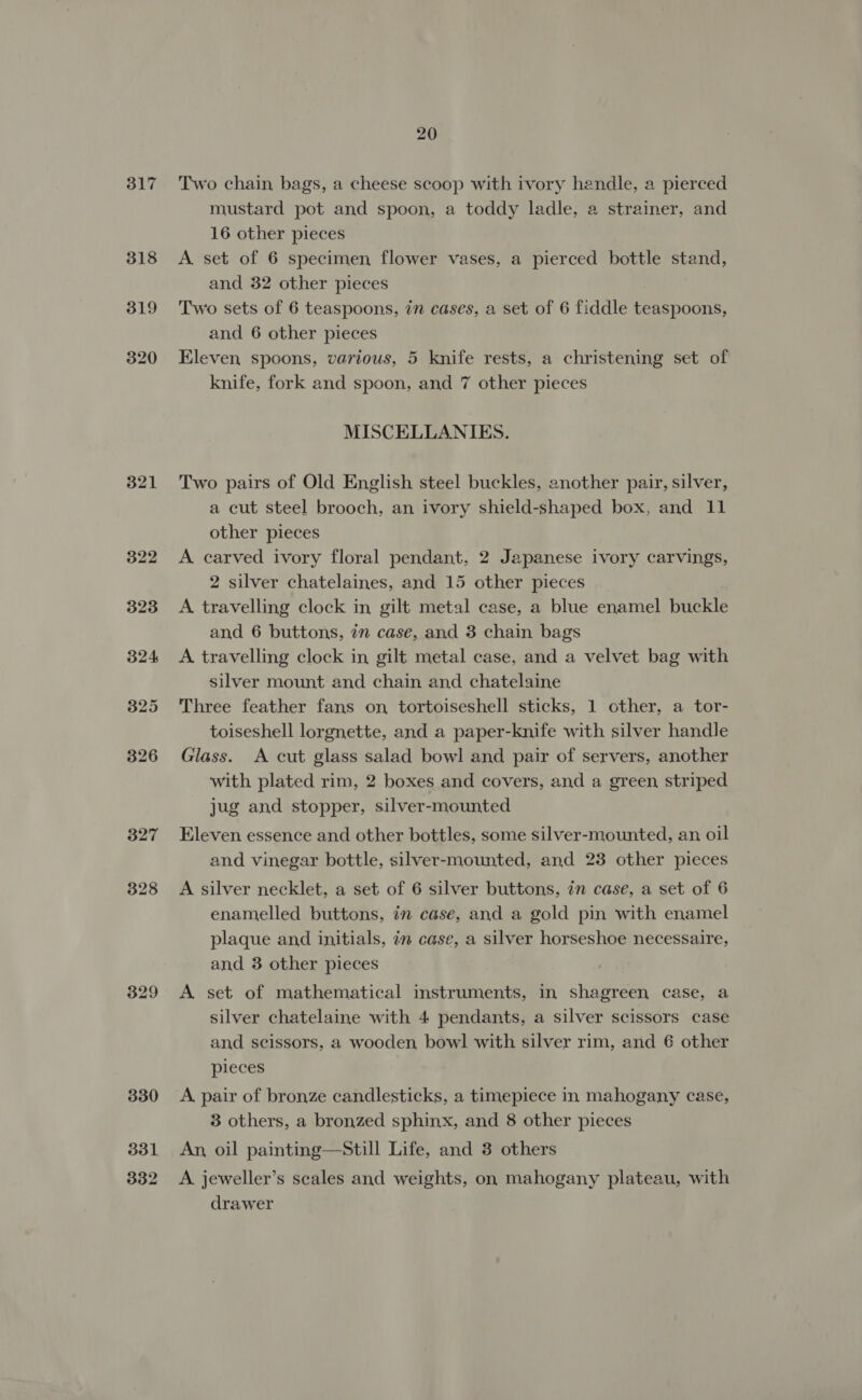 317 319 320 321 322 323 324 325 326 327 328 329 330 331 332 20 Two chain, bags, a cheese scoop with ivory hendle, a pierced mustard pot and spoon, a toddy ladle, a strainer, and 16 other pieces A set of 6 specimen flower vases, a pierced bottle stand, and 32 other pieces Two sets of 6 teaspoons, 7n cases, a set of 6 fiddle teaspoons, and 6 other pieces Eleven spoons, various, 5 knife rests, a christening set of knife, fork and spoon, and 7 other pieces MISCELLANIES. Two pairs of Old English steel buckles, another pair, silver, a cut steel brooch, an ivory shield-shaped box, and 11 other pieces A carved ivory floral pendant, 2 Japanese ivory carvings, 2 silver chatelaines, and 15 other pieces A travelling clock in gilt metal case, a blue enamel buckle and 6 buttons, in case, and 3 chain bags A travelling clock in gilt metal case, and a velvet bag with silver mount and chain and chatelaine Three feather fans on tortoiseshell sticks, 1 other, a tor- toiseshell lorgnette, and a paper-knife with silver handle Glass. A cut glass salad bowl and pair of servers, another with plated rim, 2 boxes and covers, and a green striped jug and stopper, silver-mounted Eleven essence and other bottles, some silver-mounted, an oil and vinegar bottle, silver-mounted, and 23 other pieces A silver necklet, a set of 6 silver buttons, in case, a set of 6 enamelled buttons, in case, and a gold pin with enamel plaque and initials, in case, a silver horseshoe necessaire, and 3 other pieces A set of mathematical instruments, in shagreen case, a silver chatelaine with 4 pendants, a silver scissors case and scissors, a wooden bowl with silver rim, and 6 other pieces A pair of bronze candlesticks, a timepiece in mahogany case, 3 others, a bronzed sphinx, and 8 other pieces An, oil painting—Still Life, and 3 others A jeweller’s scales and weights, on mahogany plateau, with drawer
