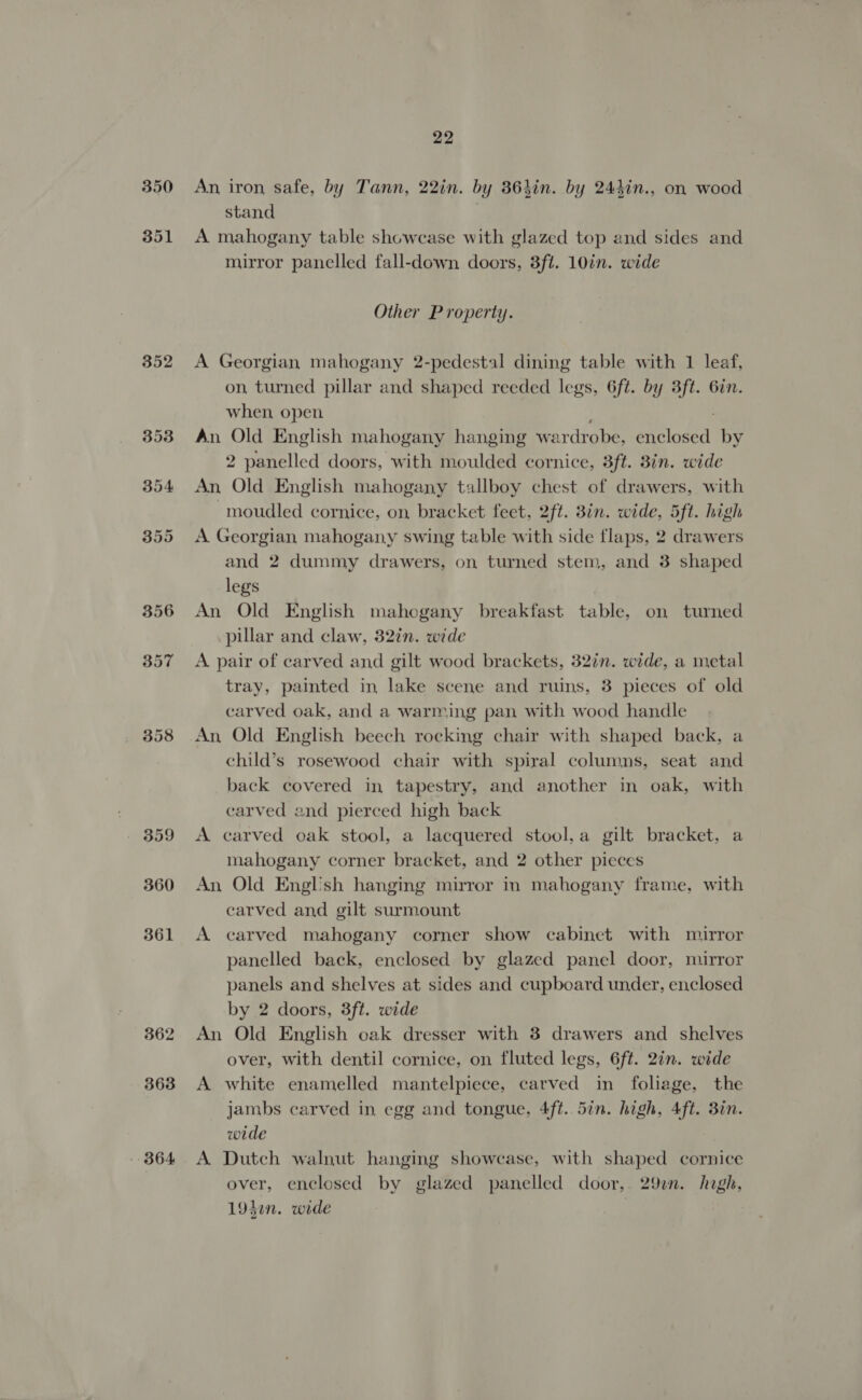 352 362 363 B64 22 An, iron, safe, by Tann, 22in. by 363in. by 244in., on wood stand A mahogany table showcase with glazed top and sides and mirror panelled fall-down doors, 3ft. 10in. wide Other Property. A Georgian mahogany 2-pedestal dining table with 1 leaf, on turned pillar and shaped reeded legs, 6ft. by 3ft. 6in. when open An Old English mahogany hanging w ardrobe, Dei oasd by 2 panelled doors, with moulded cornice, 3ft. 8in. wide An Old English mahogany tallboy chest of drawers, with moudled cornice, on, bracket feet, 2ft. 8in. wide, 5ft. high A Georgian mahogany swing table with side flaps, 2 drawers and 2 dummy drawers, on turned stem, and 3 shaped legs An Old English mahogany breakfast tables on turned pillar and claw, 32in. wide A pair of carved and gilt wood brackets, 32in. wide, a metal tray, painted in lake scene and ruins, 3 pieces of old carved oak, and a warming pan with wood handle An Old English beech rocking chair with shaped back, a child’s rosewood chair with spiral columns, seat and back covered in tapestry, and another in oak, with carved and pierced high back A carved oak stool, a lacquered stool,a gilt bracket, a mahogany corner bracket, and 2 other pieces An Old Engl'sh hanging mirror in mahogany frame, with carved and gilt surmount A carved mahogany corner show cabinet with mirror panelled back, enclosed by glazed panel door, mirror panels and shelves at sides and cupboard under, enclosed by 2 doors, 3ft. wide An Old English oak dresser with 8 drawers and shelves over, with dentil cornice, on fluted legs, 6ft. 2in. wide A white enamelled mantelpiece, carved in folage, the jambs carved in egg and tongue, 4ft. 5in. high, 4ft. 3in. wide A Dutch walnut hanging showcase, with shaped cornice over, enclosed by glazed panelled door,. 29un. hogh, 194in. wide Ee: