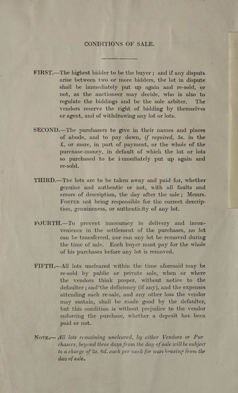 CONDITIONS OF SALE. FIRST.—The highest bidder to be the buyer ; and if any dispute arise between two or more bidders, the lot in dispute shall be immediately put up again and re-sold, or not, as the auctioneer may decide, who is also to regulate the biddings and be the sole arbiter. The vendors reserve the right of bidding by themselves or agent, and of withdrawing any lot or lots. SECOND.—Ybhke purchasers to give in their names and places of abode, and to pay down, if required, 5s. in the £, or more, in part of payment, or the whole of the purcnhase-money, in default of which the lot or lots so purchased to be immediately put up again and re-sold. THIRD.—The lots are to be taken away and paid for, whether genuine and authentic or not, with all faults and errors of description, the day after the sale; Messrs. FosTER not being responsible for the correct descrip- tion, genuineness, or authenticity of any lot. ®#OURTH.—To prevent inaccuracy in delivery and _ incon- venience in the settlement of the purchases, no lot cau be transferred, nor can any lot be removed during the time of sale. Each buyer must pay for the whole of his purchases before any lot is removed. FIFTH.—All lots uncleared within the time aforesaid may be re-sold by public or private sale, when or where the vendors think proper, without notice to the defaulter ; and‘the deficiency (if any), and the expenses attending such re-sale, and any other loss the vendor may sustain, shall be made good by the defaulter, but this condition is without prejudice to the vendor enforcing the purchase, whether a depesit has beea paid or not. Notge,— All lots remaining uncleared, by either Vendors or Pur chasers, beyond three days from the day of sale will be subject to a charge of 2s. 6d. each per week for warehousing from the day of sale.